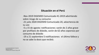 Dr. Armando Rodríguez Huayaney
Medicina Interna
Presidente del comité de Cultura CMP
-Nov 2019 DIGEMID Comunicado 41-2019 advirtiendo
sobre riesgo de su consumo
-21 julio 2020 DIGEMID Comunicado 20, advertencia de
su uso
-5 y 15 de agosto: notificaciones: varón de 2 años grave
por profilaxis de dióxido, varón de 62 años soporoso por
consumo de dióxido
-19 a 21 septiembre 5 notificaciones: el último fallece y
no se sabe la dosis que recibió.
Situación en el Perú
 
