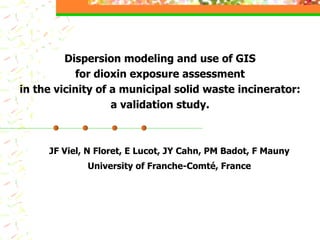 Dispersion modeling and use of GIS for dioxin exposure assessment in the vicinity of a municipal solid waste incinerator: a validation study. JF Viel, N Floret, E Lucot, JY Cahn, PM Badot, F Mauny University of Franche-Comté, France 