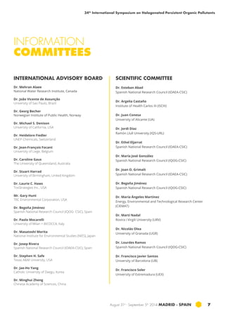 34th International Symposium on Halogenated Persistent Organic Pollutants 
August 31st - September 5th 2014 MADRID · SPAIN 7 
INFORMATION 
COMMITTEES 
INTERNATIONAL ADVISORY BOARD 
Dr. Mehran Alaee 
National Water Research Institute, Canada 
Dr. João Vicente de Assunção 
University of Sao Paulo, Brazil 
Dr. Georg Becher 
Norwegian Institute of Public Health, Norway 
Dr. Michael S. Denison 
University of California, USA 
Dr. Heidelore Fiedler 
UNEP Chemicals, Switzerland 
Dr. Jean-François Focant 
University of Liege, Belgium 
Dr. Caroline Gaus 
The University of Queensland, Australia 
Dr. Stuart Harrad 
University of Birmingham, United Kingdom 
Dr. Laurie C. Haws 
ToxStrategies Inc., USA 
Mr. Gary Hunt 
TRC Environmental Corporation, USA 
Dr. Begoña Jiménez 
Spanish National Research Council (IQOG- CSIC), Spain 
Dr. Paolo Mocarelli 
University of Milan + BICOCCA, Italy 
Dr. Masatoshi Morita 
National Institute for Environmental Studies (NIES), Japan 
Dr. Josep Rivera 
Spanish National Research Council (IDAEA-CSIC), Spain 
Dr. Stephen H. Safe 
Texas A&M University, USA 
Dr. Jae-Ho Yang 
Catholic University of Daegu, Korea 
Dr. Minghui Zheng 
Chinese Academy of Sciences, China 
SCIENTIFIC COMMITTEE 
Dr. Esteban Abad 
Spanish National Research Council (IDAEA-CSIC) 
Dr. Argelia Castaño 
Institute of Health Carlos III (ISCIII) 
Dr. Juan Conesa 
University of Alicante (UA) 
Dr. Jordi Díaz 
Ramón Llull University (IQS-URL) 
Dr. Ethel Eljarrat 
Spanish National Research Council (IDAEA-CSIC) 
Dr. María José González 
Spanish National Research Council (IQOG-CSIC) 
Dr. Joan O. Grimalt 
Spanish National Research Council (IDAEA-CSIC) 
Dr. Begoña Jiménez 
Spanish National Research Council (IQOG-CSIC) 
Dr. María Ángeles Martínez 
Energy, Environmental and Technological Research Center 
(CIEMAT) 
Dr. Martí Nadal 
Rovira i Virgili University (URV) 
Dr. Nicolás Olea 
University of Granada (UGR) 
Dr. Lourdes Ramos 
Spanish National Research Council (IQOG-CSIC) 
Dr. Francisco Javier Santos 
University of Barcelona (UB) 
Dr. Francisco Soler 
University of Extremadura (UEX) 
 