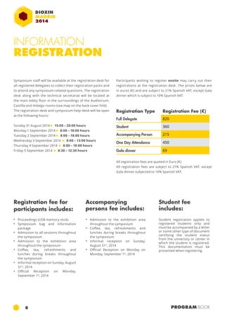 INFORMATION 
REGISTRATION 
Participants wishing to register onsite may carry out their 
registrations at the registration desk. The prices below are 
in euros (€) and are subject to 21% Spanish VAT, except Gala 
dinner which is subject to 10% Spanish VAT. 
Registration Type Registration Fee (€) 
Full Delegate 820 
Student 360 
Accompanying Person 215 
One Day Attendance 450 
Gala dinner 69 
Symposium staff will be available at the registration desk for 
all registered delegates to collect their registration packs and 
to attend any symposium-related questions. The registration 
desk along with the technical secretariat will be located at 
the main lobby floor in the surroundings of the Auditorium, 
Castilla and Hidalgo rooms (see map on the back cover fold). 
The registration desk and symposium help-desk will be open 
at the following hours: 
Sunday 31 August 2014 ► 15:00 – 20:00 hours 
Monday 1 September 2014 ► 8:00 – 18:00 hours 
Tuesday 2 September 2014 ► 8:00 – 18:00 hours 
Wednesday 3 September 2014 ► 8:00 – 13:00 hours 
Thursday 4 September 2014 ► 8:00 – 18:00 hours 
Friday 5 September 2014 ► 8:30 – 12:30 hours 
Registration fee for 
participants includes: 
All registration fees are quoted in Euro (€). 
All registration fees are subject to 21% Spanish VAT. except 
Gala dinner subjected to 10% Spanish VAT. 
Accompanying 
persons fee includes: 
Student fee 
includes: 
• Proceedings (USB memory stick) 
• Symposium bag and information 
package 
• Admission to all sessions throughout 
the symposium 
• Admission to the exhibition area 
throughout the symposium 
• Coffee, tea, refreshments and 
lunches during breaks throughout 
the symposium 
• Informal reception on Sunday, August 
31st, 2014 
• Official Reception on Monday, 
September 1st, 2014 
• Admission to the exhibition area 
throughout the symposium 
• Coffee, tea, refreshments and 
lunches during breaks throughout 
the symposium 
• Informal reception on Sunday, 
August 31st, 2014 
• Official Reception on Monday on 
Monday, September 1st, 2014 
Student registration applies to 
registered students only and 
must be accompanied by a letter 
or some other type of document 
certifying the student status 
from the university or center in 
which the student is registered. 
This documentation must be 
presented when registering. 
8 PROGRAM BOOK 
 