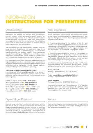 34th International Symposium on Halogenated Persistent Organic Pollutants 
INFORMATION 
INSTRUCTIONS FOR PRESENTERS 
Poster presentations 
Poster presenters are to ensure they mount their poster 
on the correct board placed within the exhibition area that 
features their poster number. Mounting day depends on the 
assigned poster session: 
► Posters corresponding to the sessions of Monday and 
Tuesday will be displayed by 9:00 am on Monday 1 September. 
Presenters are to remove their poster after the evening poster 
session on Tuesday 2 September. The organizers do not take 
any responsibility for posters left hanging after this time. 
► Posters corresponding to the session of Thursday will be 
displayed by 9:00 am on Wednesday 3 September. Presenters 
are to remove their poster after the evening poster session 
on Thursday 4 September. The organizers do not take any 
responsibility for posters left hanging after this time. 
Specific times are set aside on Monday, Tuesday and Thursday 
for poster viewing and discussions with presenters. Drinks 
will be served during these sessions at the following times: 
Poster session 1: 
Monday 1 September 2013 17:20–18:30 hours 
Poster session 2 (Sponsored by Pacific Rim): 
Tuesday 2 September 2013 17:20–18:30 hours 
Poster session 3: 
Thursday 4 September 2013 17:30–18:30 hours 
Each poster presenter has a designated time to be available 
at their poster and answer questions. The posters being 
presented each day are listed in Monday, Tuesday and 
Thursday tabs in this program book. 
August 31st - September 5th 2014 MADRID · SPAIN 9 
Oral presentations 
Presenters are allotted 20 minutes total presentation 
time (15 minutes for the presentation and 5 minutes for 
discussion and questions). In an effort to synchronize the 
parallel sessions, session chairs have been instructed to 
retain a strict control of this time schedule. This is to allow 
participants to move from one session to another without 
missing anything of each presentation. 
The official format of the presentation is via data projector 
using Microsoft PowerPoint. All presenters must bring 
their presentation on a USB memory stick and load their 
presentations via the speaker support room. Rehearsals 
and significant editing will not be allowed on the Symposium 
computers. Presenters will not be allowed to connect their 
own computers to the data projectors at the Symposium. 
It is the responsibility of the individual presenters (not the 
organizers) to ensure their presentations are uploaded the 
day before their session (and at the very latest one hour prior 
to the beginning of the session in which they will present), 
and to test their presentation before uploading. 
Speakers’ support room opening times 
A technician and volunteers will be available in the speakers’ 
support room (next to the Castilla room) to assist you with 
uploading your presentation to the correct session at the 
following times: 
Sunday 31 August 2014 ► 15:00 – 20:00 hours 
Monday 1 September 2014 ► 8:00 – 18:00 hours 
Tuesday 2 September 2014 ► 8:00 – 18:00 hours 
Wednesday 3 September 2014 ► 8:00 – 13:00 hours 
Thursday 4 September 2014 ► 8:00 – 18:00 hours 
Friday 5 September 2014 ► 8:30 – 9:30 hours 
Organohalogen Compounds Abstracts 
Authors were asked during abstract submission whether 
they would like to have their contribution included in the 
Organohalogen Compounds or would only like to have their 
contribution included in the Symposium Proceedings USB. 
Abstracts included in Organohalogen Compounds can be 
accessed via www.dioxin20xx.org following the Symposium. 
Abstract identification numbers are provided throughout this 
program. These numbers can be used to identify abstracts in 
the Symposium Proceedings USB. 
 