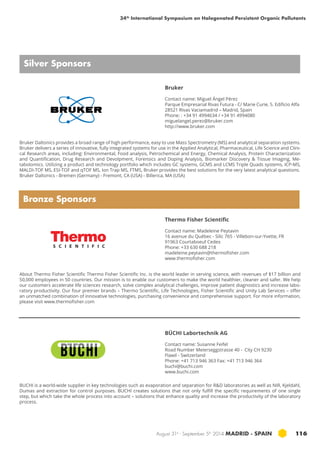 34th International Symposium on Halogenated Persistent Organic Pollutants 
Bruker Daltonics provides a broad range of high performance, easy to use Mass Spectrometry (MS) and analytical separation systems. 
Bruker delivers a series of innovative, fully integrated systems for use in the Applied Analytical, Pharmaceutical, Life Science and Clini-cal 
Research areas, including: Environmental, Food analysis, Petrochemical and Energy, Chemical Analysis, Protein Characterization 
and Quantification, Drug Research and Devolpment, Forensics and Doping Analysis, Biomarker Discovery & Tissue Imaging, Me-tabolomics. 
Utilizing a product and technology portfolio which includes GC systems, GCMS and LCMS Triple Quads systems, ICP-MS, 
MALDI-TOF MS, ESI-TOF and qTOF MS, Ion Trap MS, FTMS, Bruker provides the best solutions for the very latest analytical questions. 
Bruker Daltonics - Bremen (Germany) - Fremont, CA (USA) - Billerica, MA (USA) 
Thermo Fisher Scientific 
Contact name: Madeleine Peytavin 
16 avenue du Québec - Silic 765 - Villebon-sur-Yvette, FR 
91963 Courtaboeuf Cedex 
Phone: +33 630 688 218 
madeleine.peytavin@thermofisher.com 
www.thermofisher.com 
BÜCHI Labortechnik AG 
Contact name: Susanne Feifel 
Road Number Meierseggstrasse 40 - City CH 9230 
Flawil - Switzerland 
Phone: +41 713 946 363 Fax: +41 713 946 364 
buchi@buchi.com 
www.buchi.com 
August 31st - September 5th 2014 MADRID · SPAIN 116 
Silver Sponsors 
Bronze Sponsors 
Bruker 
Contact name: Miguel Ángel Pérez 
Parque Empresarial Rivas Futura - C/ Marie Curie, 5. Edificio Alfa 
28521 Rivas Vaciamadrid – Madrid, Spain 
Phone: : +34 91 4994634 / +34 91 4994080 
miguelangel.perez@bruker.com 
http://www.bruker.com 
About Thermo Fisher Scientific Thermo Fisher Scientific Inc. is the world leader in serving science, with revenues of $17 billion and 
50,000 employees in 50 countries. Our mission is to enable our customers to make the world healthier, cleaner and safer. We help 
our customers accelerate life sciences research, solve complex analytical challenges, improve patient diagnostics and increase labo-ratory 
productivity. Our four premier brands – Thermo Scientific, Life Technologies, Fisher Scientific and Unity Lab Services – offer 
an unmatched combination of innovative technologies, purchasing convenience and comprehensive support. For more information, 
please visit www.thermofisher.com 
BUCHI is a world-wide supplier in key technologies such as evaporation and separation for R&D laboratories as well as NIR, Kjeldahl, 
Dumas and extraction for control purposes. BUCHI creates solutions that not only fulfill the specific requirements of one single 
step, but which take the whole process into account – solutions that enhance quality and increase the productivity of the laboratory 
process. 
 