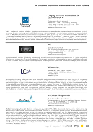 34th International Symposium on Halogenated Persistent Organic Pollutants 
Company editorial of Environnement S.A 
Deutschland (ESA-D) 
Contact name: Jürgen Reinmann 
Benzstrasse 1 - 61352 Bad Homburg - Germany 
Phone: +49 6172 921 380 Fax: +49 6172 921 3810 
j.reinmann@environnement-sa.com 
www.environnement-sa.com 
ESA-D is the German branch of the French company Environnement S.A (ESA). ESA is a worldwide operating company for the supply of 
Continuous Emission Monitoring systems (CEMs) and AMbient Air Samplers. ESA-D is the manufacturer of the QAL1 certified and MCerts 
approved AMESA D system for long-term sampling of dioxins/furans, POP’s. By the usage of in the meantime around 300 installed AMESA 
D systems authorities and operators get more accurate information of the POPs emissions of e.g. waste incinerators, cement and power 
plants etc. With options the system is also suitable for sampling of e.g. heavy metals, mercury and fine dust. ESA-D provides also the AMESA 
M for the long-term sampling of mercury, ambient air samplers and automatic isokinetic controllers for short term sampling applications. 
Fluid Management Systems, Inc. designs, manufactures, markets and supports analytical instruments used for sample preparation, 
detection and measurement of chemical compounds. The Company provides the highest quality instruments available at the best val-ue 
to our customers. Our products are supported by an ever increasing network of field sales and service, and applications personnel. 
LC Tech GmbH 
Bahnweg 41 - 84405 Dorfen, Germany 
Phone: +49 8081 9368-0 Fax: + 49 8081 9368-10 
info@LCTech.de 
www.LCTech.de 
LCTech GmbH is based in Dorfen, Germany. Since 1998, it has been developing and supplying products and methods for the prepara-tion 
and analysis of food, animal feed and environmental samples. The product range includes both semi and fully automated sample 
preparation systems as well as consumables utilised in the analysis of contaminants and residues. LCTech is represented worldwide 
through a well-developed distributor network and also acts as the exclusive distributor for PICKERING Laboratories in Europe, Africa 
and the Arab countries. Worldwide, many customers – including governmental and contract laboratories focusing on food and feed 
analysis, and also those based in the pharmaceutical industry or research – equally appreciate both, the modern and efficient prod-ucts 
of LCTech as well as its responsive and competent customer support. More information is available online via www.LCTech.de. 
MasCom Technologies GmbH 
Contact name: Dr. Helmut Münster 
Sophie-Germain-Str. 4 – 28201 - HRB 13372Bremen, Germany 
Phone: +49-421-57297-10 Fax: +49-421-571032 
h.muenster@mascom-bremen.de 
www.mascom-bremen.de 
MasCom Technologies, located in Bremen, Germany, was founded in 1991 and has started with offering service and repair for high 
resolution mass spectrometer from Thermo Fisher (former Finnigan MAT). Today MasCom Technologies refurbishes and sells mass 
spectrometer and provides worldwide service and repair for ion trap MS, quadrupole MS, and high resolution GC-MS systems from 
Thermo Fisher. Almost exclusively MasCom offers service for the MAT95XL/XP instruments for more than 20 years. In addition re-pair 
of roughing and turbo molecular pumps is available. MasCom also stocks spare parts and consumables for these instruments 
which are available through MasCom’s on-line shop at www.mascom-bremen.de. In 2000 the on-line shop for MS spare parts and 
consumables was opened and expanded until today with over 7000 different parts sold to more than 3000 customers worldwide. 
For more than 15 years MasCom also manufactures secondary electron multipliers (SEM) and has become one of the world leading 
manufacturer for multipliers. Most recently, in cooperation with Thermo Fisher, the DFS high resolution MS was added to the list of 
instruments serviced by MasCom. 
August 31st - September 5th 2014 MADRID · SPAIN 118 
MasCom 
Technologies GmbH 
FMS 
Contact name: Tom Hall 
580 Pleasant Street – Watertown – MA 02472 USA 
Phone: +1 617 393 2396 Fax: +1 617 393 0194 
onlineinfo@fms-inc.com 
www.fmsenvironmental.com 
 