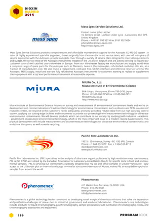 Mass Spec Service Solutions Ltd. 
Contact name: John Letcher 
16, Bentick Street - Ashton Under Lyne - Lancashire, OL7 0PT. 
United Kingdom 
Phone: + 44 0161 998 9219 Fax: 0161 902 9624 
john.letcher@mass-spec.com 
http://mass-spec.com 
Mass Spec Service Solutions provides comprehensive and affordable maintenance support for the Autospec GC-MS-DS system . A 
team of highly experienced specialist engineers, drawn originally from the manufacturer’s service team, with over 40 man years of 
service experience with the Autospec, provide complete cover through a variety of service plans designed to meet all requirements 
and budget. We service most of the Autospec instruments installed in the UK and in Belgium and are actively seeking to expand our 
customer base of well satisfied users elsewhere in Europe. From our Manchester factory we manufacture and supply world-wide 
a complete range of spare parts for the Autospec such as filaments, heaters, thermocouples, refurbished resolution slits etc, at a 
fraction of manufacturers cost. We also make a replacement, cold-spot free, GC-MS interface and reference reservoir unit for the 
Autospec. MSSS supply, install and warrant fully refurbished Autospec instruments for customers wanting to replace or supplement 
their equipment with a top level performance instrument at reasonable expense. 
MIURA Co., Ltd. 
Miura Institute of Environmental Science 
864-1 Hojo, Matsuyama, Ehime 799-2430, Japan 
Phone: +81-89-960-2350 Fax: +81-89-960-2351 
MIES@miuraz.co.jp 
http://www.miuraz.co.jp 
Miura Institute of Environmental Science focuses on survey and measurement of environmental contaminant levels and works on 
development and commercialization of treatment technology for environmental contaminants such as dioxins and PCBs. As a core of 
research centers, we respond to the customers’ needs adequately, promptly providing reliable data from our high accuracy control 
system, applying our cutting-edge facilities and instruments to provide our proven high-level measurement technology for ultratrace 
environmental contaminants. We will develop products which can contribute to our society, by studying (with industrial - academic 
- government cooperation) environmental technology, which is the most important issue in a modern recycle-based society. This 
product development will include measurement and countermeasure technologies for ultratrace environmental contaminants and 
endocrine disrupters, as well as waste recycling. 
Pacific Rim Laboratories Inc. 
19575 - 55A Avenue, Surrey - BC V3S 8P8, Canada 
Phone: + 1 604-532-8711 Fax: + 1 604-532-8712 
dave@pacificrimlabs.com 
www.pacificrimlabs.com 
Pacific Rim Laboratories Inc. (PRL) specializes in the analysis of ultra-trace organic pollutants by high resolution mass spectrometry. 
PRL is ISO 17025 accredited by the Canadian Association for Laboratory Accreditation (CALA) for specific tests in food and environ-mental 
samples. PRL is servicing our clients from a specially designed 850 m2 lab and office complex in Greater Vancouver. Easy 
access to the US border plus an international cargo terminal at Vancouver International Airport, makes PRL an easy delivery point for 
samples from around the world. 
Phenomenex 
411 Madrid Ave. Torrance, CA 90501 USA 
Phone: 310-212-0555 
www.phenomenex.com 
info@phenomenex.com 
Phenomenex is a global technology leader committed to developing novel analytical chemistry solutions that solve the separation 
and purification challenges of researchers in industrial, government and academic laboratories. Phenomenex’s core technologies 
include products for liquid chromatography, gas chromatography, sample preparation, bulk purification chromatographic media, and 
chromatography accessories and equipment. 
119 PROGRAM BOOK 
 