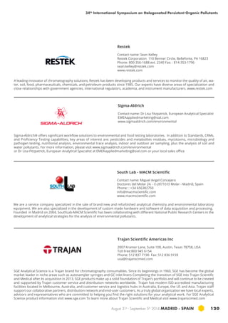 34th International Symposium on Halogenated Persistent Organic Pollutants 
Restek 
Contact name: Sean Kelley 
Restek Corporation 110 Benner Circle, Bellefonte, PA 16823 
Phone: 800-356-1688 ext. 2340 Fax: : 814-353-1796 
sean.kelley@restek.com 
www.restek.com 
A leading innovator of chromatography solutions, Restek has been developing products and services to monitor the quality of air, wa-ter, 
soil, food, pharmaceuticals, chemicals, and petroleum products since 1985. Our experts have diverse areas of specialization and 
close relationships with government agencies, international regulators, academia, and instrument manufacturers. www.restek.com 
Sigma-Aldrich 
Contact name: Dr Lisa Fitzpatrick, European Analytical Specialist 
EMEAappliedmarketing@sial.com 
www.sigmaaldrich.com/environmental 
Sigma-Aldrich® offers significant workflow solutions to environmental and food testing laboratories. In addition to Standards, CRMs, 
and Proficiency Testing capabilities, key areas of interest are: pesticides and metabolites residues, mycotoxins, microbiology and 
pathogen testing, nutritional analysis, environmental trace analysis, indoor and outdoor air sampling, plus the analysis of soil and 
water pollutants. For more information, please visit www.sigmaaldrich.com/environmental 
or Dr Lisa Fitzpatrick, European Analytical Specialist at EMEAappliedmarketing@sial.com or your local sales office 
South Lab - MACM Scientific 
Contact name: Miguel Angel Concejero 
Doctores del Molar 24. - E-28710 El Molar - Madrid, Spain 
Phone: : +34 656382750 
info@macmscientific.com 
www.macmscientific.com 
We are a service company specialized in the sale of brand new and refurbished analytical chemistry and environmental laboratory 
equipment. We are also specialized in the development of custom made hardware and software of data acquisition and processing. 
Founded in Madrid on 2004, SouthLab-MACM Scientific has been collaborating with different National Public Research Centers in the 
development of analytical strategies for the analysis of environmental pollutants. 
Trajan Scientific Americas Inc 
2007 Kramer Lane, Suite 100, Austin, Texas 78758, USA 
Toll Free:800 945 6154 
Phone: 512 837 7190 Fax: 512 836 9159 
usa@trajanscimed.com 
SGE Analytical Science is a Trajan brand for chromatography consumables. Since its beginnings in 1960, SGE has become the global 
market leader in niche areas such as autosampler syringes and GC inlet liners Completing the transition of SGE into Trajan Scientific 
and Medical after its acquisition in 2013, SGE products make up a solid foundation of Trajan’s portfolio and will continue to be created 
and supported by Trajan customer service and distribution networks worldwide. Trajan has modern ISO accredited manufacturing 
facilities located in Melbourne, Australia, and customer service and logistics hubs in Australia, Europe, the US and Asia. Trajan staff 
support our collaborative partners, distribution network and end-user customers. As a truly global organization we have local experts, 
advisors and representatives who are committed to helping you find the right solutions for your analytical work. For SGE Analytical 
Science product information visit www.sge.com To learn more about Trajan Scientific and Medical visit www.trajanscimed.com 
August 31st - September 5th 2014 MADRID · SPAIN 120 
 