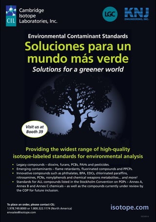 isotope.com 
Visit us at 
Booth 39 
126 PROGRAM BOOK 
DIOXIN14 
Environmental Contaminant Standards 
Soluciones para un 
mundo más verde 
Solutions for a greener world 
Providing the widest range of high-quality 
isotope-labeled standards for environmental analysis 
• Legacy compounds – dioxins, furans, PCBs, PAHs and pesticides. 
• Emerging contaminants – flame retardants, fluorinated compounds and PPCPs. 
• Innovative compounds such as phthalates, BPA, EDCs, chlorinated paraffins, 
nitrosamines, PCNs, nonylphenols and chemical weapons metabolites... and more! 
• Standards for ALL compounds listed in the Stockholm Convention on POPs – Annex A, 
Annex B and Annex C chemicals – as well as the compounds currently under review by 
the COP for future inclusion. 
To place an order, please contact CIL: 
1.978.749.8000 or 1.800.322.1174 (North America) 
envsales@isotope.com 
 
