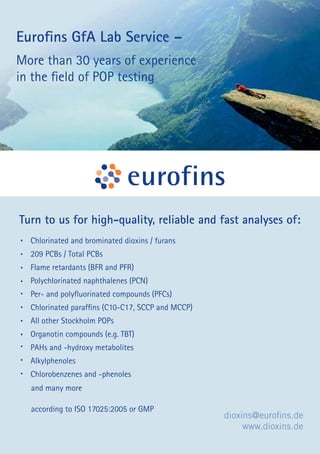 Turn to us for high-quality, reliable and fast analyses of: 
Chlorinated and brominated dioxins / furans 
209 PCBs / Total PCBs 
Flame retardants (BFR and PFR) 
Polychlorinated naphthalenes (PCN) 
Per- and polyfl uorinated compounds (PFCs) 
Chlorinated paraffi ns (C10-C17, SCCP and MCCP) 
All other Stockholm POPs 
Organotin compounds (e.g. TBT) 
PAHs and -hydroxy metabolites 
Alkylphenoles 
Chlorobenzenes and -phenoles 
127 PROGRAM BOOK 
• 
• 
• 
• 
• 
• 
• 
• 
• 
• 
• 
dioxins@eurofi ns.de 
www.dioxins.de 
Eurofi ns GfA Lab Service – 
More than 30 years of experience 
in the fi eld of POP testing 
and many more 
according to ISO 17025:2005 or GMP 
 