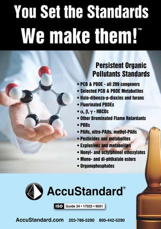 You Set the Standards 
We make them!™ 
Persistent Organic 
Pollutants Standards 
• PCB & PBDE - all 209 congeners 
• Selected PCB & PBDE Metabolites 
• Halo-dibenzo-p-dioxins and furans 
• Fluorinated PBDEs 
• - HBCDs 
• Other Brominated Flame Retardants 
• PBBs 
• PAHs, nitro-PAHs, methyl-PAHs 
• Pesticides and metabolites 
• Explosives and metabolites 
• Nonyl- and octylphenol ethoxylates 
• Mono- and di-phthalate esters 
• Organophosphates 
AccuStandard® 
ISO Guide 34 • 17025 • 9001 
AccuStandard.com 203-786-5290 800-442-5290 
130 PROGRAM BOOK 
 