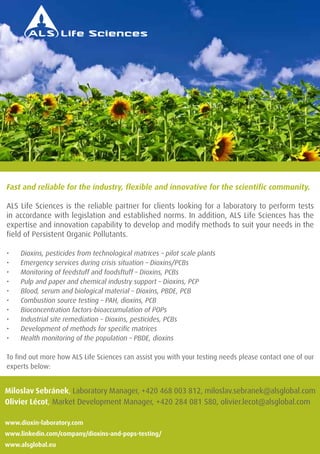 Fast and reliable for the industry, flexible and innovative for the scientific community. 
ALS Life Sciences is the reliable partner for clients looking for a laboratory to perform tests 
in accordance with legislation and established norms. In addition, ALS Life Sciences has the 
expertise and innovation capability to develop and modify methods to suit your needs in the 
field of Persistent Organic Pollutants. 
• Dioxins, pesticides from technological matrices – pilot scale plants 
• Emergency services during crisis situation – Dioxins/PCBs 
• Monitoring of feedstuff and foodsftuff – Dioxins, PCBs 
• Pulp and paper and chemical industry support – Dioxins, PCP 
• Blood, serum and biological material – Dioxins, PBDE, PCB 
• Combustion source testing – PAH, dioxins, PCB 
• Bioconcentration factors-bioaccumulation of POPs 
• Industrial site remediation – Dioxins, pesticides, PCBs 
• Development of methods for specific matrices 
• Health monitoring of the population – PBDE, dioxins 
To find out more how ALS Life Sciences can assist you with your testing needs please contact one of our 
experts below: 
Miloslav Sebránek, Laboratory Manager, +420 468 003 812, miloslav.sebranek@alsglobal.com 
Olivier Lécot, Market Development Manager, +420 284 081 580, olivier.lecot@alsglobal.com 
www.dioxin-laboratory.com 
www.linkedin.com/company/dioxins-and-pops-testing/ 
www.alsglobal.eu 
132 PROGRAM BOOK 
 