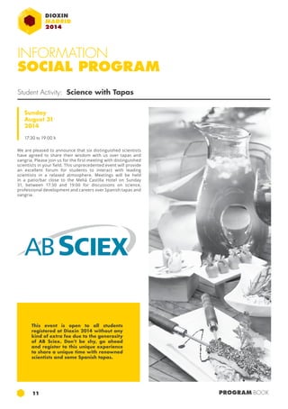 INFORMATION 
SOCIAL PROGRAM 
Student Activity: Science with Tapas 
Sunday 
August 31 
2014 
17:30 to 19:00 h 
We are pleased to announce that six distinguished scientists 
have agreed to share their wisdom with us over tapas and 
sangria. Please join us for the first meeting with distinguished 
scientists in your field. This unprecedented event will provide 
an excellent forum for students to interact with leading 
scientists in a relaxed atmosphere. Meetings will be held 
in a patio/bar close to the Meliá Castilla Hotel on Sunday 
31, between 17:30 and 19:00 for discussions on science, 
professional development and careers over Spanish tapas and 
sangria. 
This event is open to all students 
registered at Dioxin 2014 without any 
kind of extra fee due to the generosity 
of AB Sciex. Don’t be shy, go ahead 
and register to this unique experience 
to share a unique time with renowned 
scientists and some Spanish tapas. 
11 PROGRAM BOOK 
 