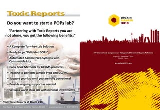 34th International Symposium on Halogenated Persistent Organic Pollutants 
August 31 - September 5 2014 
Madrid · Spain 
www.dioxin2014.org 
Do you want to start a POPs lab? 
“Partnering with Toxic Reports you are 
not alone, you get the following benefi ts:” 
• A Complete Turn-key Lab Soluti on 
• Ready to go “Validated SOPs” 
• Automated Sample Prep Systems with 
Consumable kits 
• Cook Book Methods for GC/MS protocols 
• Training to perform Sample Prep and GC/MS 
• Support your lab unti l you are fully operati onal 
• Provide ongoing support as needed 
• Set up a world class lab with minimal investments 
Visit Toxic Reports at Booth #15 
Toxic Reports • 580 Pleasant St, 2nd Floor Watertown, MA 02472 • www.toxicreports.com • Tel: 617- 393-1713 
