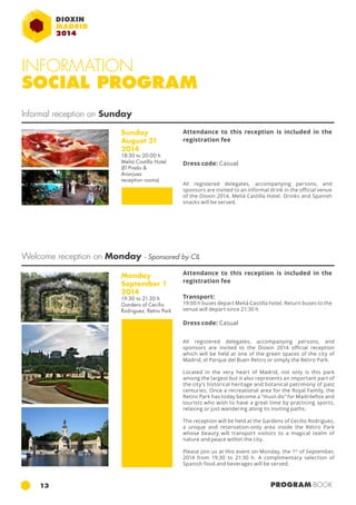 INFORMATION 
SOCIAL PROGRAM 
Informal reception on Sunday 
Sunday 
August 31 
2014 
18:30 to 20:00 h 
Meliá Castilla Hotel 
(El Prado & 
Aranjuez 
reception rooms) 
Attendance to this reception is included in the 
registration fee 
Dress code: Casual 
All registered delegates, accompanying persons, and 
sponsors are invited to an informal drink in the official venue 
of the Dioxin 2014, Meliá Castilla Hotel. Drinks and Spanish 
snacks will be served. 
Welcome reception on Monday - Sponsored by CIL 
Monday 
September 1 
2014 
19:30 to 21:30 h 
Gardens of Cecilio 
Rodriguez, Retiro Park 
Attendance to this reception is included in the 
registration fee 
Transport: 
19:00 h buses depart Meliá Castilla hotel. Return buses to the 
venue will depart since 21:30 h 
Dress code: Casual 
All registered delegates, accompanying persons, and 
sponsors are invited to the Dioxin 2014 official reception 
which will be held at one of the green spaces of the city of 
Madrid, el Parque del Buen Retiro or simply the Retiro Park. 
Located in the very heart of Madrid, not only is this park 
among the largest but it also represents an important part of 
the city’s historical heritage and botanical patrimony of past 
centuries. Once a recreational area for the Royal Family, the 
Retiro Park has today become a “must-do” for Madrileños and 
tourists who wish to have a great time by practicing sports, 
relaxing or just wandering along its inviting paths. 
The reception will be held at the Gardens of Cecilio Rodriguez, 
a unique and reservation-only area inside the Retiro Park 
whose beauty will transport visitors to a magical realm of 
nature and peace within the city. 
Please join us at this event on Monday, the 1st of September, 
2014 from 19:30 to 21:30 h. A complimentary selection of 
Spanish food and beverages will be served. 
13 PROGRAM BOOK 
 