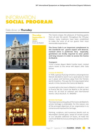 34th International Symposium on Halogenated Persistent Organic Pollutants 
INFORMATION 
SOCIAL PROGRAM 
August 31st - September 5th 2014 MADRID · SPAIN 14 
Gala dinner on Thursday 
Thursday 
September 4 
2014 
20:00 h 
Casino de Madrid 
The Casino enjoys the pleasure of hosting guests 
from all over the world. Throughout the 170-year 
history, many traditions have been established 
to make the visits of all our guests their most 
memorable experiences. 
The Dress Code is an important complement to 
the standards our guests expect and deserve. 
Cocktail attire is preferred. Very especially, 
gentlemen are kindly required to wear jacket 
and long trousers in order to access the Casino 
de Madrid. 
Transport: 
19:30 h buses depart Meliá Castilla hotel. Limited 
return buses to the venue will depart after Gala 
Dinner 
Casino de Madrid 
In 1836, a group of young romantics and progressive 
liberals decided to search out a quiet place to meet 
up in peace and harmony away from the frenetic 
world of politics. This was the first step toward what 
would, in time, became the Casino de Madrid. 
Located right in the heart of Madrid, in Alcalá st. next 
to Puerta del Sol. Casino de Madrid is the perfect 
venue for all kind of national and international 
events. CALLE ALCALÁ, 15 . MADRID 
Artistic heritage 
The importance and quality of the Casino de Madrid’s 
artistic heritage is undeniable. For this reason, one 
of the principal objectives of our organization is to 
conserve and improve this heritage. 
Painting, sculpture, and numerous details such as 
Maumejéan stained glass, lamps of carved crystal, 
or our valuable collection of clocks, all make the 
Casino de Madrid a luxury setting for precious works 
of art. 
 