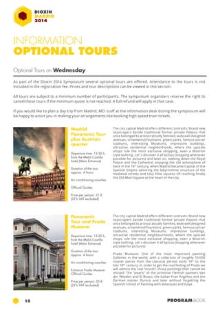 INFORMATION 
OPTIONAL TOURS 
Optional Tours on Wednesday 
As part of the Dioxin 2014 Symposium several optional tours are offered. Attendance to the tours is not 
included in the registration fee. Prices and tour descriptions can be viewed in this section. 
All tours are subject to a minimum number of participants. The symposium organizers reserve the right to 
cancel these tours if the minimum quote is not reached. A full refund will apply in that case. 
If you would like to plan a day trip from Madrid, MCI staff at the information desk during the symposium will 
be happy to assist you in making your arrangements like booking high speed train tickets. 
Madrid 
Panoramic Tour 
plus Austrian 
quarter 
Departure time: 13:30 h, 
from the Meliá Castilla 
hotel (Main Entrance) 
Duration of the tour 
approx. 4 hours 
Air conditioning coaches 
Official Guides 
Price per person: 21 € 
(21% VAT excluded) 
Panoramic 
Tour and Prado 
Museum 
Departure time: 13:30 h, 
from the Meliá Castilla 
hotel (Main Entrance) 
Duration of the tour 
approx. 4 hours 
Air conditioning coaches 
Entrance Prado Museum 
Official Guides 
Price per person: 35 € 
(21% VAT excluded) 
The city capital Madrid offers different contrasts: Brand new 
skyscrapers beside traditional former private Palaces that 
once belonged to aristocratically families; wide well designed 
avenues, ornamental fountains, green parks, famous soccer 
stadiums, interesting Museums, impressive buildings, 
attractive residential neighborhoods, where the upscale 
shops rule the most exclusive shopping, even a Moorish 
style bullring. Let´s discover it all by bus (stopping whenever 
possible for pictures) and later on, walking down the Royal 
Palace and the Cathedral, enjoying the old atmosphere of 
back in the 16th century, when Madrid became Capital of the 
Spanish Empire admiring the labyrinthine structure of the 
medieval streets and cosy little squares till reaching finally 
the Old Main Square at the heart of the city. 
The city capital Madrid offers different contrasts: Brand new 
skyscrapers beside traditional former private Palaces that 
once belonged to aristocratically families; wide well designed 
avenues, ornamental fountains, green parks, famous soccer 
stadiums, interesting Museums, impressive buildings, 
attractive residential neighbourhoods, where the upscale 
shops rule the most exclusive shopping, even a Moorish 
style bullring. Let´s discover it all by bus (stopping whenever 
possible for pictures) 
Prado Museum: One of the most important painting 
Galleries in the world, with a collection of roughly 10.000 
master pieces from the classical period, early 14th to the 
late 18th century. In order to get the real feeling of Prado we 
will admire the real “musts”, those paintings that cannot be 
missed: The “pearls” of the primitive Flemish painters Van 
der Weyden and El Bosco, the Italian Fran Angelico and the 
German master Durero and later without forgetting the 
Spanish School of Painting with Velazquez and Goya. 
15 PROGRAM BOOK 
 