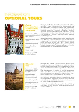 34th International Symposium on Halogenated Persistent Organic Pollutants 
INFORMATION 
OPTIONAL TOURS 
August 31st - September 5th 2014 MADRID · SPAIN 16 
Madrid 
Panoramic Tour 
and Reina Sofia 
Art Museum 
Departure time: 13:30 h, 
from the Meliá Castilla hotel 
(Main Entrance) 
Duration of the tour approx. 
4 hours 
Air conditioning coaches 
Entrance Reina Sofia 
Museum 
Official Guides 
Price per person: 29 € 
(21% VAT excluded) 
El Escorial 
Tour 
Departure time: 13:30 h, 
from the Meliá Castilla 
hotel (Main Entrance) 
Duration of the tour 
approx. 5 hours 
(picnic lunch included) 
Air conditioning coaches 
Entrance San Lorenzo del 
Escorial Monastery 
Price per person: 45 € 
(21% VAT excluded) 
The city capital Madrid offers different contrasts: Brand new 
skyscrapers beside traditional former private Palaces that 
once belonged to aristocratically families; wide well designed 
avenues, ornamental fountains, green parks, famous soccer 
stadiums, interesting Museums, impressive buildings, 
attractive residential neighbourhoods, where the upscale 
shops rule the most exclusive shopping, even a Moorish 
style bullring. Let´s discover it all by bus (stopping whenever 
possible for pictures) 
Reina Sofia Museum: Inaugurated to house the impressive 
work of Picasso, Guernica but it offers much more: Sculptures 
and paintings from our most famous Spanish international 
known worldwide artists: Dali, Miró, Angeles Santos, 
Julio González, Pablo Gargallo and many others in a quite 
interesting building which mixes the classical lines with the 
modern genius of the Pritzker winner Jean Nouvel. 
Leaving Madrid behind, it is time to enjoy the mountains 
located in the northwest of the province: Guadarrama Sierra 
(Guadarrama mountain range) and its snowed peaks in winter 
as well as land dedicated to breeding wildbulls in the opened 
air. 
After approximately 45 minutes, El Escorial can be seen. 
At the feet of the mountain, a privileged spot which was 
commissioned to be built by the King Phillip the second after a 
victory over the French troops back in the 16th century. 
As he defined it: “ a Palace for God and a house for me” can be 
discovered the real atmosphere of a huge construction that 
was used once as Royal Palace as well as a private Museum of 
the King to enjoy his private art collection. 
Traditionally talking, it is still use as Royal Pantheon of all Kings 
and Queens of Spain belonging to the two Royal Dynasties: 
Austrian and Borbon. 
 