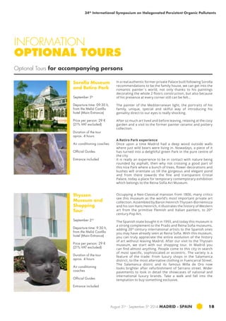 34th International Symposium on Halogenated Persistent Organic Pollutants 
INFORMATION 
OPTIONAL TOURS 
Optional Tours for accompanying persons 
August 31st - September 5th 2014 MADRID · SPAIN 18 
Sorolla Museum 
and Retiro Park 
September 5th 
Departure time: 09:30 h, 
from the Meliá Castilla 
hotel (Main Entrance) 
Price per person: 29 € 
(21% VAT excluded) 
Duration of the tour 
aprox. 4 hours 
Air conditioning coaches 
Official Guides 
Entrance included 
Thyssen 
Museum and 
Shopping 
Tour 
September 2nd 
Departure time: 9:30 h, 
from the Meliá Castilla 
hotel (Main Entrance) 
Price per person: 29 € 
(21% VAT excluded) 
Duration of the tour 
aprox. 4 hours 
Air conditioning 
coaches 
Official Guides 
Entrance included 
In a real authentic former private Palace built following Sorolla 
recommendations to be the family house, we can get into the 
romantic painter´s world, not only thanks to his paintings 
decorating the whole 2 floors construction, but also because 
of his presence at every corner still can be felt... 
The painter of the Mediterranean light, the portraits of his 
family, unique, special and skilful way of introducing his 
geniality direct to our eyes is really shocking. 
After so much art lived and before leaving, relaxing at the cosy 
garden and a visit to the former painter ceramic and pottery 
collection. 
A Retiro Park experience 
Once upon a time Madrid had a deep wood outside walls 
where just wild bears were living in. Nowadays, a piece of it 
has turned into a delightful green Park in the pure centre of 
the city. 
It is really an experience to be in contact with nature being 
rounded by asphalt, then why not crossing a good part of 
this nice Park where a bunch of trees, flower decorations and 
bushes will orientate us till the gorgeous and elegant pond 
and from there towards the fine and transparent Cristal 
Palace, today a place for temporary contemporary exhibition 
which belongs to the Reina Sofía Art Museum. 
Occupying a Neo-Classical mansion from 1806, many critics 
see this museum as the world’s most important private art 
collection. Assembled by Baron Heinrich Thyssen-Bornemisza 
and his son Hans Heinrich, it illustrates the history of Western 
art from the primitive Flemish and Italian painters, to 20th 
century Pop Art. 
The Spanish state bought it in 1993, and today this museum is 
a strong complement to the Prado and Reina Sofia museums, 
adding 20th century international artists to the Spanish ones 
you may have already seen at Reina Sofia. With this museum, 
you can truly appreciate the entire evolution of the history 
of art without leaving Madrid. After our visit to the Thyssen 
museum, we start with our shopping tour. In Madrid you 
can find almost anything. People come to this city in search 
of most specific, sophisticated or eccentric. The variety is a 
feature of the trade: From luxury shops in the Salamanca 
district, to the most alternative clothing in Fuencarral Street. 
The Salamanca distric and its famous Milla de Oro now 
looks brighter after refurbishment of Serrano street. Wider 
pavements to look in detail the showcases of national and 
international luxury brands. Take a walk and fall into the 
temptation to buy something exclusive. 
 