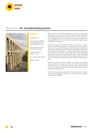 Optional Tours for accompanying persons 
Segovia 
September 4th 
Departure time: 09:30 h, 
from the Meliá Castilla 
hotel (Main Entrance) 
Price per person: 60 € 
(21% VAT excluded) 
Duration of the tour 
aprox. 7 hours 
Air conditioning coaches 
Official Guides 
After an hour and a half driving time by bus and crossing the 
mountains of Guadarrama Sierra (natural border between 
the Madrid-Segovia provinces) we will reach the old roman 
site of Segovia, former capital of the ancient kingdom of 
Castile (Castle land), when over 500 hundred years ago, queen 
Isabella was crowned. 
Shepherds land, the cradle of the pure virgin wool, cereals, 
grain and good sausage plus suckling pig as main economic 
resources, a part of the imposing monuments complete an 
amazing cultural offer that cannot be missed We will admire 
the impressive Aqueduct, a magic engineering work still 
standing as a relic of the roman past after more than 2,000 
years and from there, exploring the city on foot, following 
the main street till reaching the Main square, where the city 
Hall, the Theatre and the Cathedral are witness of the glorious 
past.. 
Some free time to enjoy a coffee or maybe some typical 
pastries before walking down hill till the former Moorish 
castle which later, under the Castilian kings, turned into a 
castle, housing the crowned heads of the dynasty that queen 
Isabella was belonging to. 
After the visit and great pictures, time to walk back to the bus, 
but now, following the old wall, an alternative route before 
coming back to Madrid 
19 PROGRAM BOOK 
 