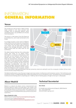 34th International Symposium on Halogenated Persistent Organic Pollutants 
INFORMATION 
GENERAL INFORMATION 
Calle Rosario Pino 
Dioxin 2014 
Meliá Castilla 
August 31st - September 5th 2014 MADRID · SPAIN 22 
Venue 
Madrid is a vibrant city where culture, entertainment and 
business blend to share a thriving space. The modern and 
cosmopolitan flare of the Spanish capital offers guests some 
of the world’s finest tourist attractions. The passionate and 
friendly character of the Madrileños also enhances the visitor 
experience. 
More Madrid’s info: 
Madrid Tourist Guides http://turismomadrid.es/en/guides 
Leisure & Culture www.esmadrid.com 
Interactive Map www.emtmadrid.es/mapaweb/emt.html 
MCI SPAIN 
C/ Alcalde Sainz de Baranda 45 Bajo B, 28009 Madrid 
Tel: + 34 91 400 93 84 
dioxin2014@mci-group.com 
The Conference will be held in Meliá Castilla 
hotel, located in the most touristic and 
strategic area of downtown Madrid, easily 
reached by buses, taxi and Metro (15 minutes 
from the airport). 
The venue is a few meters from the Paseo de 
la Castellana Av., and is well connected to the 
Prado. 
Its strategic location in the centre of Madrid, 
a few metres from the Paseo de la Castellana, 
15 minutes from the airport, near Chamartín 
train station and the Real Madrid football 
ground, the Santiago Bernabeu, makes the 
Meliá Castilla hotel the ideal hotel for the 
Conference. 
The Meliá Castilla hotel has 915 comfortable 
rooms and suites on its fifteen floors, 
decorated in a classical contemporary style 
and with all the comforts and services to 
satisfy every need, making it the favourite 
hotel for businessmen and women as well 
as foreign tourists visiting Madrid. Access to 
the rooms is controlled by a key, individually 
coded for each customer. All the rooms are 
completely soundproofed and have the 
latest technology: interactive satellite TV, air-conditioning 
with individual remote control, 
direct-dial telephone with voicemail, sockets 
for fax and modem, High speed Wireless internet connection, electronic safe with room for a computer, minibar, 24 hour room 
service and the unique Pillow menu. 
The Meliá Castilla hotel is one of Europe’s largest and most modern Conferences and Convention centres. The Conference and 
Convention Center is a large flexible space, where the Auditorium acts as the plenary room. The Auditorium is surrounded by 4 
multifunctional meeting rooms comprising over 17,800 sq. feet of meeting space, enough to host up to 1,200 people. 
About Madrid Technical Secretariat 
Paseo de la Castellana 
Calle del Capitán Haya 
Calle de Orense 
Calle de Sor Ángela de la Cruz 
Calle Francisco Gervás 
CUZCO 
L10 
VALDEACEDERAS 
L1 
PLAZA DE 
CASTILLA 
TETUÁN 
L1 
L1 L10 
 