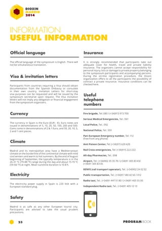 INFORMATION 
USEFUL INFORMATION 
Official language Insurance 
The official language of the symposium is English. There will 
not be simultaneous translation. 
It is strongly recommended that participants take out 
adequate cover for health, travel and private liability 
insurance. The organizers cannot accept responsibility for 
personal injury, loss or damage to private property belonging 
to the symposium participants and accompanying persons. 
During the on-line registration procedure, the Dioxin 
organization offers to all the participants the possibility of 
contract a private insurance. Insurance conditions can be 
checked here. 
Useful 
telephone 
numbers 
Fire brigade, Tel: 080 / (+34)913 973 700 
Serious Medical Emergencies, Tel.: 061 
Local Police, Tel.: 092 
National Police, Tel.: 091 
Pan-European Emergency number, Tel: 112 
(free from any phone) 
Anti Poison Center, Tel: (+34)915 620 420 
Red Cross emergencies, Tel: (+34)915 222 222 
All-day Pharmacies, Tel.: 098 
Airport, Tel.: (+34)902 35 35 70 / (+34)91 305 83 43/ 
(+34)91 305 83 45 
RENFE (rail transport operator), Tel.: (+34)902 24 02 02 
Public transportation, Tel.: (+34)91 580 42 60 / 012 
Radio taxi, Tel.: (+34)91 447 51 80 / (+34)91 405 55 00 
Independent Radio taxi, Tel.: (+34)91 405 12 13 
Visa & invitation letters 
Participants from countries requiring a Visa should obtain 
documentation from the Spanish Embassy or consulate 
in their own country. Invitation Letters for short-stay 
visa purposes can be requested and will be issued by the 
symposium secretariat upon request. The Visa invitation 
letters will not imply any obligation or financial engagement 
from the symposium organizers. 
Currency 
The currency in Spain is the Euro (EUR - €). Euro notes are 
issued in denominations of 5, 10, 20, 50, 100, 200 and 500. 
Coins come in denominations of 2 & 1 Euro, and 50, 20, 10, 5, 
2 and 1 cent pieces. 
Climate 
Madrid and its metropolitan area have a Mediterranean 
climate on the borderline of the continental climate with mild 
cool winters and warm to hot summers. By the end of August 
beginning of September, the typically temperature is in the 
26-31 ºC (79-88 ºF) range during the day and about 15-19 ºC 
(59-66 °F) at night. Mean sunshine duration is 10.8 h. 
Electricity 
The electricity power supply in Spain is 220 Volt with a 
European standard plug. 
Safety 
Madrid is as safe as any other European tourist city. 
Participants are advised to take the usual prudent 
precautions. 
23 PROGRAM BOOK 
 