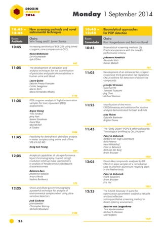 25 
Monday 1 September 2014 
10:45 – 
12:45 
New screening methods and novel 
instrumental techniques 
Room: 
Auditorio 
Chairs: 
Win Traag and F. Javier Santos 
10:45 Increasing sensitivity of BDE-209 using timed 
cryogenic zone compression (t-CZC) 
Heinz Mehlmann 
Dirk Krumwiede 
Kyle D’Silva 
842 
11:05 The development of extraction and 
analysis techniques for the quantification 
of pesticides and pesticide metabolites in 
human urine and blood 
Laura Quinn 
Désirée Prevoo-Franzsen 
Caitlin Swiegelaar 
Martin Brits 
Maria Fernandes-Whaley 
1116 
11:25 PCB congener analysis of high concentration 
samples for toxic equivalent (te q) 
assessments 
Bryan Vining 
Yves Tondeur 
Jerry Hart 
Naomi Goodman 
David Blye 
Meg Michell 
Al Tordini 
1266 
11:45 Feasibility for diethylhexyl phthalate analysis 
in water samples using online and offline 
SPE-LVI-GC-MS 
Hong Suk-Young 
967 
12:05 Analytical capabilities of ultra performance 
liquid chromatography coupled to high 
resolution orbitrap mass spectrometry 
in analysis of hexabromocyclododecane 
diastereoisomers 
Dzintars Zacs 
Jekaterina Rjabova 
Arturs Viksna 
Vadims Bartkevics 
575 
12:25 Shoot-and-dilute gas chromatography 
a powerful technique for analysis of 
environmental samples when using ultra-sensitive 
detectors 
Jack Cochran 
Julie Kowalski 
Christopher Rattray 
Michelle Misselwtiz 
1186 
10:45 – 
12:45 
Bioanalytical approaches 
for POP detection 
Room: 
Comendador 
Chairs: 
Ron Hoogenboom and Bert van Bavel 
10:45 Bioanalytical screening methods (2): 
Practical experience with the new EU 
performance criteria 
Johannes Haedrich 
Alexander Kotz 
Rainer Malisch 
785 
11:05 Development of an enhanced ah receptor-responsive 
third generation rat hepatoma 
CALUX cell line for detection of dioxin-like 
compounds 
Jennifer Brennan 
Guochun He 
Tomoaki Tsutsumi 
Jing Zhao 
Michael Denison 
1152 
11:25 Modification of the micro 
EROD-bioassay and validation for routine 
analysis demonstrated for beef and milk 
Ines Thiem 
Gabriele Boehmler 
Brigitte Thoms 
647 
11:45 The "Dirty Dozen" POPs & other pollutants: 
Toxicological profiling by CALUX panel 
Peter A. Behnisch 
Barbara van Vugt-Lussenburg 
Bart Pieterse 
Irene Middelhof 
Peter A. Behnisch 
Bart van der Burg 
Bram Brouwer 
1036 
12:05 Dioxin-like compounds analysed by DR 
CALUX in wipe samples of a remediation 
case in a former aluminium recycling plant 
in the Netherlands 
Peter A. Behnisch 
Frank Eijsackers 
Bram Brouwer 
Eric Hol 
1033 
12:25 The CALUX bioassay: A quest for 
optimization parameters towards a reliable 
and cost-effective 
semi-quantitative screening method in 
dioxin potency assessment 
Kersten van Langenhove 
Tara Vandermarken 
Michael S. Denison 
Marc Elskens 
1249 
 