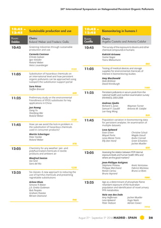 34th International Symposium on Halogenated Persistent Organic Pollutants 
August 31st - September 5th 2014 MADRID · SPAIN 26 
10:45 – 
12:45 Sustainable production and use 
Room: 
Doblón 
Chairs: 
Roland Weber and Frederic Gallo 
10:45 Greening industries through sustainable 
production and use 
Carmela Centeno 
Erlinda Galvan 
Igor Volodin 
Roland Weber 
Heinz Leuenberger 
1131 
11:05 Substitution of hazardous chemicals on 
an international level and how persistent 
organic pollutants can be approached using 
subsport the substitution support portal 
Sara Pérez 
Steffen Brenzel 
849 
11:25 Preliminary study on the environmental 
friendliness of PFOS substitutes for key 
applications in china 
Jun Huang 
Gang Yu 
Shenfang Mei 
Roland Weber 
1139 
11:45 How can we avoid the lock-in problem in 
the substitution of hazardous chemicals 
used in consumer products? 
Martin Scheringer 
Peter Fantke 
Roland Weber 
976 
12:05 Chemistry for any weather: per- and 
polyfluorinated chemicals in textile 
products and ambient air 
Manfred Santen 
Ilze Smit 
Sara del Rio 
1228 
12:25 Six classes: A new approach to reducing the 
use of harmful chemicals and preventing 
regrettable substitutions 
Arlene Blum 
Simona Yi-Balan 
J.D. Gretta Goldman 
Bob Peoples 
Graham Peaslee 
Miriam Diamond 
966 
10:45 – 
12:45 Biomonitoring in humans I 
Room: 
Castilla 
Chairs: 
Argelia Castaño and Antonia Calafat 
10:45 The survey of the exposure to dioxins and other 
chemical compounds in humans 
Kokichi Arisawa 
Yoshie Nagai 
Tooru Matsumura 
886 
11:05 Testing of medical devices and storage 
supplies for environmental chemicals of 
interest in biomonitoring studies 
Amy MacDonald 
Deib Birkholz 
David Kinniburgh 
1199 
11:25 Persistent pollutants in serum pools from the 
national health and nutrition examination survey 
(nhanes ): 2003-2008 
Andreas Sjodin 
Richard S. Jones 
Wayman Turner 
Samuel P. Caudill 
Antonia M. Calafat 
Lee-Yang Wong 
939 
11:45 Population variation in biomonitoring data 
for persistent analytes: An examination of 
multiple datasets 
Lesa Aylward 
Evan Green 
Miquel Porta 
Leisa-Maree Toms 
Elly Den Hond 
Christine Schulz 
Magda Gasull 
Andre Conrad 
Greet Schoeters 
Jochen Mueller 
636 
12:05 Assessing the relation between POP internal 
exposure levels and human health: Who and 
where are the good markers? 
Jean-Philippe Anitgnac 
Stéphane Ploteau 
Philippe Marchand 
Ronan Cariou 
Bruno Veyrand 
Anaïs Venisseau 
Fabrice Monteau 
Bruno Le Bizec 
1086 
12:25 Age as a determinant of phosphate flame 
retardant exposure of the Australian 
population and identification of novel urinary 
PFR metabolites 
Nele van den Eede 
Amy Heffernan 
Jochen Mueller 
Lesa Aylward 
Hugo Neels 
Peter Hobson 
Adrian Covaci 
1114 
 