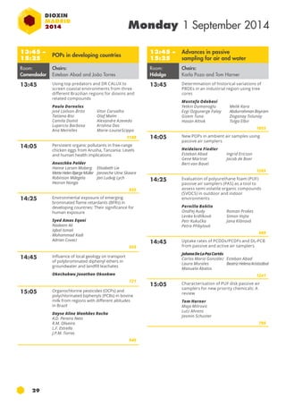 29 
Monday 1 September 2014 
13:45 – 
15:25 
Advances in passive 
sampling for air and water 
Room: 
Hidalgo 
Chairs: 
Karla Pozo and Tom Harner 
13:45 Determination of historical variations of 
pbde s in an industrial region using tree 
cores 
Mustafa Odabasi 
Yetkin Dumanoglu 
Ezgi Ozgunerge Falay 
Gizem Tuna 
Hasan Altiok 
Melik Kara 
Abdurrahman Bayram 
Doganay Tolunay 
Tolga Elbir 
1055 
14:05 New POPs in ambient air samples using 
passive air samplers 
Heidelore Fiedler 
Esteban Abad 
Gene Martrat 
Bert van Bavel 
Ingrid Ericson 
Jacob de Boer 
1265 
14:25 Evaluation of polyurethane foam (puf ) 
passive air samplers (pas ) as a tool to 
assess semi volatile organic compounds 
(svocs) in outdoor and indoor 
environments 
Pernilla Bohlin 
Ondřej Audy 
Roman Prokes 
Lenka krdlíková 
Simon Vojta 
Petr Kukučka 
Jana Klánová 
Petra Přibylová 
989 
14:45 Uptake rates of pcdd s/pcdf s and DL-PCB 
from passive and active air samplers 
Johana De La Paz Cortés 
Carlos Mario González 
Laura Morales 
Manuela Ábalos 
Esteban Abad 
Beatriz Helena Aristizábal 
1241 
15:05 Characterisation of PUF disk passive air 
samplers for new priority chemicals: A 
review 
Tom Harner 
Maja Mitrovic 
Lutz Ahrens 
Jasmin Schuster 
786 
13:45 – 
15:25 POPs in developing countries 
Room: 
Comendador 
Chairs: 
Esteban Abad and João Torres 
13:45 Using top predators and DR CALUX to 
screen coastal environments from three 
different Brazilian regions for dioxins and 
related compounds 
Paulo Dorneles 
José Lailson-Brito 
Tatiana Bisi 
Camila Domit 
Lupercio Barbosa 
Ana Meirelles 
Vitor Carvalho 
Olaf Malm 
Alexandre Azevedo 
Krishna Das 
Marie-Louise Scippo 
1188 
14:05 Persistent organic pollutants in free-range 
chicken eggs from Arusha, Tanzania: Levels 
and human health implications 
Anuschka Polder 
Hanne Larsen Moberg 
Mette Helen Bjørge Müller 
Robinson Mdegela 
Hezron Nonga 
Elisabeth Lie 
Janneche Utne Skaare 
Jan Ludvig Lych 
835 
14:25 Environmental exposure of emerging 
brominated flame retardants (BFRs) in 
developing countries: Their significance for 
human exposure 
Syed Amas Eqani 
Nadeem Ali 
Iqbal Ismail 
Mohammad Kadi 
Adrian Covaci 
928 
14:45 Influence of local geology on transport 
of polybrominated diphenyl ethers in 
groundwater and landfill leachates 
Okechukwu Jonathan Okonkwo 
721 
15:05 Organochlorine pesticides (OCPs) and 
polychlorinated biphenyls (PCBs) in bovine 
milk from regions with different altitudes 
in Brazil 
Dayse Aline Manhães Rocha 
A.D. Pereira Neto 
R.M. Oliveira 
L.F. Estrella 
J.P.M. Torres 
949 
 