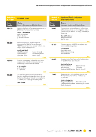 34th International Symposium on Halogenated Persistent Organic Pollutants 
August 31st - September 5th 2014 MADRID · SPAIN 32 
16:00 – 
17:20 Is TBBPA safe? 
Room: 
Hidalgo 
Chairs: 
Linda S. Birnbaum and Guibin Jiang 
16:00 Biological effects of Tetrabromobisphenol A 
(TBBPA) in female wistar-han rats 
Linda S. Birnbaum 
Gabriel Knudsen 
Sherry Coulter 
J. Michael Sanders 
1178 
16:20 Demonstration of large margin of 
exposure for tbbpa - assessment of 
tbbpa cancer and non-cancer effects and 
implications for exposure 
Daniele Wikoff 
Chad Thompson 
Camarie Perry 
Matthew White 
Susan Borghoff 
Lauren Fitzgerald 
Laurie Haws 
1279 
16:40 Uterine tumors are induced in rats after 
exposure to Tetrabromobisphenol A, a 
commonly used flame retardant 
J. K. Dunnick 
J. M. Sanders 
S.A. Elmore 
568 
17:00 An oral two generation reproductive, 
fertility, developmental neurological, and 
behavioral study of Tetrabromobisphenol 
A (TBBPA) in CD sprague-Dawley rats 
Sam Kacew 
552 
16:00 – 
17:20 
Food and feed. Evaluation 
of dietary intake I 
Room: 
Castilla 
Chairs: 
Manuela Ábalos and Martin Rose 
16:00 Persistent organic pollutants in fish from 
uk marine waters: An investigation in the 
context of the Marine Strategy Framework 
Directive 
David Mortimer 
Alwyn Fernandes 
Martin Rose 
926 
16:20 Concentrations of pbde s in walleye and 
estimated dietary intake 
Laura Scott 
David Mortimer 
William Luksemburg 
Martha Maier 
921 
16:40 Assessment of perfluoroalkyl substances 
in food items at global scale 
Marinella Farre 
Francisca Pérez 
Marta Llorca 
Marianne Köck-Schulmeyer 
Biljana Škrbić 
Luis Silva 
Damià Barceló 
915 
17:00 Measurement of trace level dechlorane 
flame retardants in food and feed by 
GC-MS/MS 
Chiara Calaprice 
Benjamin L’homme 
Cosima Damiana Calvano 
Carlo Zambonin 
Riccardo Leardi 
Jean François Focant 
1215 
 