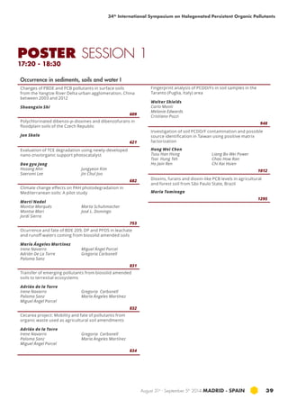 34th International Symposium on Halogenated Persistent Organic Pollutants 
POSTER SESSION 1 
17:20 - 18:30 
August 31st - September 5th 2014 MADRID · SPAIN 39 
Occurrence in sediments, soils and water I 
Changes of PBDE and PCB pollutants in surface soils 
from the Yangtze River Delta urban agglomeration, China 
between 2003 and 2012 
Shuangxin Shi 
609 
Polychlorinated dibenzo-p-dioxines and dibenzofurans in 
floodplain soils of the Czech Republic 
Jan Skala 
621 
Evaluation of TCE degradation using newly-developed 
nano-zno/organic support photocatalyst 
Dae gyu Jang 
Hosang Ahn 
Jungyeon Kim 
Saeromi Lee 
Jin Chul Joo 
682 
Climate change effects on PAH photodegradation in 
Mediterranean soils: A pilot study 
Martí Nadal 
Montse Marqués 
Marta Schuhmacher 
Montse Mari 
José L. Domingo 
Jordi Sierra 
753 
Ocurrence and fate of BDE 209, DP and PFOS in leachate 
and runoff waters coming from biosolid amended soils 
María Ángeles Martínez 
Irene Navarro 
Miguel Ángel Porcel 
Adrián De La Torre 
Gregoria Carbonell 
Paloma Sanz 
831 
Transfer of emerging pollutants from biosolid amended 
soils to terrestial ecosystems 
Adrián de la Torre 
Irene Navarro 
Gregoria Carbonell 
Paloma Sanz 
María Ángeles Martínez 
Miguel Ángel Porcel 
832 
Cecarea project: Mobility and fate of pollutants from 
organic waste used as agricultural soil amendments 
Adrián de la Torre 
Irene Navarro 
Paloma Sanz 
Miguel Ángel Porcel 
Gregoria Carbonell 
María Ángeles Martínez 
834 
Fingerprint analysis of PCDD/Fs in soil samples in the 
Taranto (Puglia, Italy) area 
Walter Shields 
Carlo Monti 
Melanie Edwards 
Cristiano Pozzi 
948 
Investigation of soil PCDD/F contamination and possible 
source identification in Taiwan using positive matrix 
factorization 
Hung Wei Chen 
Tsou Han Hsing 
Tsai Hung Teh 
Ho Jain Ren 
Liang Bo Wei Power 
Chao How Ran 
Chi Kai Hsien 
1012 
Dioxins, furans and dioxin-like PCB levels in agricultural 
and forest soil from São Paulo State, Brazil 
Maria Tominaga 
1295 
 