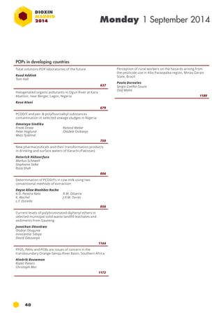 40 
Monday 1 September 2014 
POPs in developing countries 
Total solutions POP laboratories of the future 
Ruud Addink 
Tom Hall 
637 
Halogenated organic pollutants in Ogun River at Kara 
Abattoir, near Berger, Lagos, Nigeria 
Rose Alani 
679 
PCDD/F and per- & polyfluoroalkyl substances 
contamination in selected sewage sludges in Nigeria 
Omotayo Sindiku 
Frank Orata 
Roland Weber 
Peter Haglund 
Oladele Osibanjo 
Mats Tysklind 
750 
New pharmaceuticals and their transformation products 
in drinking and surface waters of Karachi (Pakistan) 
Heinrich Hühnerfuss 
Markus Schewell 
Stephanie Selke 
Raza Shah 
806 
Determination of PCDD/Fs in cow milk using two 
conventional methods of extraction 
Dayse Aline Manhães Rocha 
A.D. Pereira Neto 
R.M. Oliveira 
K. Reichel 
J.P.M. Torres 
L.F. Estrella 
856 
Current levels of polybrominated diphenyl ethers in 
selected municipal solid waste landfill leachates and 
sediments from Gauteng 
Jonathan Okonkwo 
Olubiyi Oluqunie 
Innocentia Sibiya 
David Odusanya 
1144 
PFOS, PAHs and PCBs are issues of concern in the 
transboundary Orange-Senqu River Basin, Southern Africa 
Hindrik Bouwman 
Rialet Pieters 
Christoph Mor 
1172 
Perception of rural workers on the hazards arising from 
the pesticide use in Alto Paraopeba region, Minas Gerais 
State, Brazil 
Paulo Dorneles 
Sergio Coelho-Souza 
Olaf Malm 
1189 
 