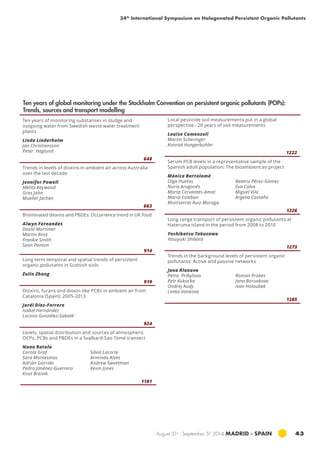 34th International Symposium on Halogenated Persistent Organic Pollutants 
August 31st - September 5th 2014 MADRID · SPAIN 43 
Ten years of monitoring substanses in sludge and 
outgoing water from Swedish waste water treatment 
plants 
Linda Linderholm 
Jan Christiansson 
Peter Haglund 
648 
Trends in levels of dioxins in ambient air across Australia 
over the last decade 
Jennifer Powell 
Melita Keywood 
Gras John 
Mueller Jochen 
663 
Brominated dioxins and PBDEs: Occurrence trend in UK food 
Alwyn Fernandes 
David Mortimer 
Martin Rose 
Frankie Smith 
Sean Panton 
914 
Long term temporal and spatial trends of persistent 
organic pollutants in Scottish soils 
Zulin Zhang 
919 
Dioxins, furans and dioxin-like PCBs in ambient air from 
Catalonia (Spain): 2005-2013 
Jordi Díaz-Ferrero 
Isabel Hernández 
Lucinio González-Sabaté 
924 
Levels, spatial distribution and sources of atmospheric 
OCPs, PCBs and PBDEs in a Svalbard-Sao Tomé transect 
Nuno Ratola 
Carola Graf 
Silvia Lacorte 
Sara Montesinos 
Arminda Alves 
Adrián Garrido 
Andrew Sweetman 
Pedro Jiménez-Guerrero 
Kevin Jones 
Knut Breivik 
1181 
Local pesticide soil measurements put in a global 
perspective - 20 years of soil measurements 
Louise Camenzuli 
Martin Scheringer 
Konrad Hungerbuhler 
1222 
Serum PCB levels in a representative sample of the 
Spanish adult population: The bioambient.es project 
Mónica Bartolomé 
Olga Huetos 
Beatriz Pérez-Gómez 
Nuria Aragonés 
Eva Calvo 
Marta Cervantes-Amat 
Miguel Vila 
Marta Esteban 
Argelia Castaño 
Montserrat Ruiz-Moraga 
1226 
Long range transport of persistent organic pollutants at 
Hateruma island in the period from 2008 to 2010 
Yoshikatsu Takazawa 
Yasuyuki Shibata 
1273 
Trends in the background levels of persistent organic 
pollutants: Active and passive networks 
Jana Klanova 
Petra Pribylova 
Roman Prokes 
Petr Kukucka 
Jana Boruvkova 
Ondrej Audy 
Ivan Holoubek 
Lenka Vankova 
1285 
Ten years of global monitoring under the Stockholm Convention on persistent organic pollutants (POPs): 
Trends, sources and transport modelling 
 