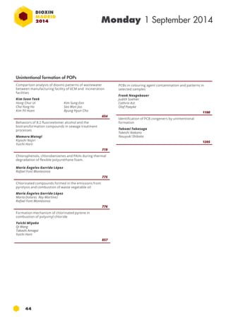 44 
Monday 1 September 2014 
Unintentional formation of POPs 
Comparison analysis of dioxins patterns of wastewater 
between manufacturing facility of VCM and incineration 
facilities 
Kim Seon Taek 
Hong Chur Ui 
Cha Yong Ho 
Kim Pil Huen 
Kim Sung Eon 
Seo Won Joo 
Byung Hyun Cho 
654 
Behaviors of 8:2 fluorotelomer alcohol and the 
biotransformation compounds in sewage treatment 
processes 
Mamoru Motegi 
Kiyoshi Nojiri 
Yuichi Horii 
719 
Chlorophenols, chlorobenzenes and PAHs during thermal 
degradation of flexible polyurethane foam. 
María Ángeles Garrido López 
Rafael Font Montesinos 
775 
Chlorinated compounds formed in the emissions from 
pyrolysis and combustion of waste vegetable oil 
María Ángeles Garrido López 
María Dolores Rey Martínez 
Rafael Font Montesinos 
776 
Formation mechanism of chlorinated pyrene in 
combustion of polyvinyl chloride 
Yuichi Miyake 
Qi Wang 
Takashi Amagai 
Yuichi Horii 
857 
PCBs in colouring agent contamination and patterns in 
selected samples 
Frank Neugebauer 
Judith Soehler 
Cathrin Ast 
Olaf Paepke 
1100 
Identification of PCB congeners by unintentional 
formation 
Takumi Takasuga 
Takeshi Nakano 
Yasuyuki Shibata 
1205 
 