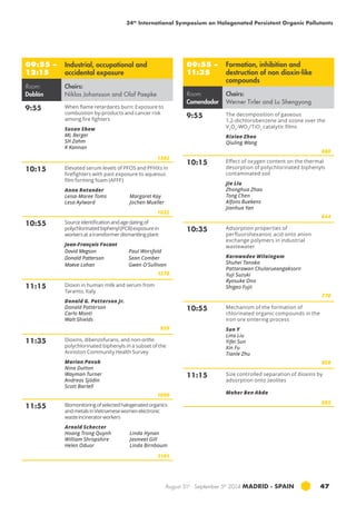 34th International Symposium on Halogenated Persistent Organic Pollutants 
August 31st - September 5th 2014 MADRID · SPAIN 47 
09:55 – 
12:15 
Industrial, occupational and 
accidental exposure 
Room: 
Doblón 
Chairs: 
Niklas Johansson and Olaf Paepke 
9:55 When flame retardants burn: Exposure to 
combustion by-products and cancer risk 
among fire fighters 
Susan Shaw 
ML Berger 
SH Zahm 
K Kannan 
1302 
10:15 Elevated serum levels of PFOS and PFHXs in 
firefighters with past exposure to aqueous 
film forming foam (afff ) 
Anna Rotander 
Leisa-Maree Toms 
Margaret Kay 
Lesa Aylward 
Jochen Mueller 
1032 
10:55 Source identification and age dating of 
polychlorinated biphenyl (PCB) exposure in 
workers at a transformer dismantling plant 
Jean-François Focant 
David Megson 
Donald Patterson 
Maeve Lohan 
Paul Worsfold 
Sean Comber 
Gwen O’Sullivan 
1278 
11:15 Dioxin in human milk and serum from 
Taranto, Italy 
Donald G. Patterson Jr. 
Donald Patterson 
Carlo Monti 
Walt Shields 
959 
11:35 Dioxins, dibenzofurans, and non-ortho 
polychlorinated biphenyls in a subset of the 
Anniston Community Health Survey 
Marian Pavuk 
Nina Dutton 
Wayman Turner 
Andreas Sjödin 
Scott Bartell 
1090 
11:55 Biomonitoring of selected halogenated organics 
and metals in Vietnamese women electronic 
waste incinerator workers 
Arnold Schecter 
Hoang Trong Quynh 
William Shropshire 
Helen Oduor 
Linda Hynan 
Jasmeet Gill 
Linda Birnbaum 
1101 
09:55 – 
11:35 
Formation, inhibition and 
destruction of non dioxin-like 
compounds 
Room: 
Comendador 
Chairs: 
Werner Tirler and Lu Shengyong 
9:55 The decomposition of gaseous 
1,2-dichlorobenzene and ozone over the 
V2O5-WO3/TiO2 catalytic films 
Rixiao Zhao 
Qiuling Wang 
860 
10:15 Effect of oxygen content on the thermal 
desorption of polychlorinated biphenyls 
contaminated soil 
Jie Liu 
Zhonghua Zhao 
Tong Chen 
Alfons Buekens 
Jianhua Yan 
644 
10:35 Adsorption properties of 
perfluorohexanoic acid onto anion 
exchange polymers in industrial 
wastewater 
Karnwadee Wilaingam 
Shuhei Tanaka 
Pattarawan Chularueangaksorn 
Yuji Suzuki 
Ryosuke Ono 
Shigeo Fujii 
770 
10:55 Mechanism of the formation of 
chlorinated organic compounds in the 
iron ore sintering process 
Sun Y 
Lina Liu 
Yifei Sun 
Xin Fu 
Tianle Zhu 
858 
11:15 Size controlled separation of dioxins by 
adsorption onto zeolites 
Maher Ben Abda 
805 
 