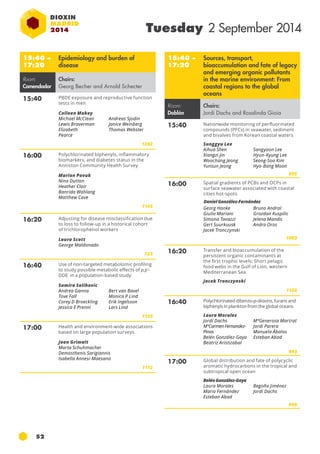 52 
Tuesday 2 September 2014 
15:40 – 
17:20 
Epidemiology and burden of 
disease 
Room: 
Comendador 
Chairs: 
Georg Becher and Arnold Schecter 
15:40 Pbde exposure and reproductive function 
tests in men 
Colleen Makey 
Michael McClean 
Lewis Braverman 
Elizabeth 
Pearce 
Andreas Sjodin 
Janice Weinberg 
Thomas Webster 
1202 
16:00 Polychlorinated biphenyls, inflammatory 
biomarkers, and diabetes status in the 
Anniston Community Health Survey 
Marian Pavuk 
Nina Dutton 
Heather Clair 
Banrida Wahlang 
Matthew Cave 
1145 
16:20 Adjusting for disease misclassification due 
to loss to follow-up in a historical cohort 
of trichlorophenol workers 
Laura Scott 
George Maldonado 
723 
16:40 Use of non-targeted metabolomic profiling 
to study possible metabolic effects of p,p’- 
DDE in a population-based study 
Samira Salihovic 
Andrea Ganna 
Bert van Bavel 
Tove Fall 
Monica P Lind 
Corey D Broeckling 
Erik Ingelsson 
Jessica E Prenni 
Lars Lind 
1133 
17:00 Health and environment-wide associations 
based on large population surveys 
Joan Grimalt 
Marta Schuhmacher 
Demosthenis Sarigiannis 
Isabella Annesi-Maesano 
1112 
15:40 – 
17:20 
Sources, transport, 
bioaccumulation and fate of legacy 
and emerging organic pollutants 
in the marine environment: From 
coastal regions to the global 
oceans 
Room: 
Doblón 
Chairs: 
Jordi Dachs and Rosalinda Gioia 
15:40 Nationwide monitoring of perfluorinated 
compounds (pfcs) in seawater, sediment 
and bivalves from Korean coastal waters 
Sunggyu Lee 
Aihua Shen 
Xiangzi Jin 
Woochang Jeong 
Yunsun Jeong 
Sangyoon Lee 
Hyun-Kyung Lee 
Seong-Soo Kim 
Hyo-Bang Moon 
895 
16:00 Spatial gradients of pcb s and ocps in 
surface seawater associated with coastal 
cities hot-spots 
Georg Hanke 
Giulio Mariani 
Simona Tavazzi 
Gert Suurkuusk 
Jacek Tronczynski 
Bruno Andral 
Grozdan Kuspilic 
Jelena Mandic 
Andra Oros 
1083 
16:20 Transfer and bioaccumulation of the 
persistent organic contaminants at 
the first trophic levels: Short pelagic 
food webs in the Gulf of Lion, western 
Mediterranean Sea 
Jacek Tronczynski 
1158 
16:40 Polychlorinated dibenzo-p-dioxins, furans and 
biphenyls in plankton from the global oceans 
Laura Morales 
Jordi Dachs 
MªCarmen Fernandez- 
Pinos 
Belén González-Gaya 
Beatriz Aristizabal 
MªGenerosa Martrat 
Jordi Parera 
Manuela Ábalos 
Esteban Abad 
993 
17:00 Global distribution and fate of polycyclic 
aromatic hydrocarbons in the tropical and 
subtropical open ocean 
Belén González-Gaya 
Laura Morales 
Begoña Jiménez 
Mario Fernández 
Jordi Dachs 
Esteban Abad 
999 
Daniel González-Fernández 
 