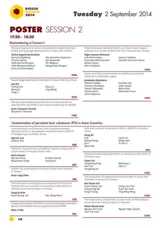 POSTER SESSION 2 
17:20 - 18:30 
58 
Tuesday 2 September 2014 
Prenatal exposure to dioxin and polychlorinated biphenyls 
(PCBs) and language development in 3 year old children 
Helen Engelstad Kvalem 
Synnve Schjølberg 
Ida Henriette Caspersen 
Kristine Vejrup 
Jan Alexander 
Helle Katrine Knutsen 
Per Magnus 
Helle Margrete Meltzer 
Margaretha Haugen 
Anne Lise Brantsæter 
1026 
Novel halogenated flamed retardants in breast milk from China 
Jun Jin 
Yiming Sun 
Qiuxu Li 
Meng Xu 
Ying Wang 
Peng Li 
1074 
Miniaturized sample preparation for the measurement of 
selected OCPs and PCBs in low volume of blood by GC-MS/MS 
Jean-François Focant 
Benjamin L’Homme 
1162 
Biomonitoring in humans I 
Concentrations and removal rate of polybrominated 
diphenyl ethers in wastewater treatment plants (WWTP) 
in Tongyeong and Jinhae, Korea 
Hyo Jin Lee 
Gibeum Kim 
660 
Pollution characteristics of volatile organic compounds in 
urban areas of Haryana State, India 
Amit Kumar 
Monika Punia 
Krishan Kumar 
Bhupendra Singh 
Vinod Jain 
667 
Health risk assessment of butyltin intake from seafood 
in Taiwan 
Hsiu-Ling Chen 
790 
Concentrations and exposure assessment of total and 
methyl mercury via shark consumption collected from 
offshore and coastal waters of Korea 
Sang-Jo Kim 
Hyun-Kyung Lee Hyo-Bang Moon 
918 
Comparative analysis of PCDD/Fs in soil around waste incineration 
plants in Northeastern China using ELISA and GC/HRMS 
Wan-Li Ma 
961 
Polybrominated diphenyl ethers and chlorinated organic 
pollutants in human breast milk from Thessaloniki, Greece 
Olga-Ioanna Kalantzi 
Lida Dimitriadou 
Ioannis Tzafetas 
Govindan Malarvannan 
Vassiliki Zournatzi-Koiou 
Adrian Covaci 
Eleni Iossifidou 
1193 
Dioxin and PCB concentrations in umbilical cord blood 
collected in Hokkaidou, Japan 
Jumboku Kajiwiara 
Takashi Todaka 
Sachiko Itoh 
Hironori Hirakawa 
Seiko Sasaki 
Takashi Miyawaki 
Reiko KIshi 
Tamiko Ikeno 
Masutaka Furue 
Cihiro Miyasita 
1229 
Fate and seasonal variations of PAEs in WWTPs of Harbin, 
China 
Hong Qi 
Ji Qi 
Liyan Liu 
Zifeng Zhang 
Mingxi Qin 
Jia Li 
Yi-Fan Li 
Wanli Ma 
970 
Polybrominated diphenyl ethers on window surface films in 
Chinese trains 
Liyan Liu 
Yongsheng Ding 
Wenlong Li 
Dan Sun 
Yifan Li 
Hongliang Jia 
1132 
The evaluation of organochlorine pesticides in tissue and 
sediment in estuary of Taiwan 
Kai Hsien Chi 
Yuan-Cheng Hsu 
Ching-Lien Tsai 
Cheng-Ping Wu 
Yuan-Wu Chen 
Yung-Yi Sung 
Ying-Ming Weng 
1134 
Inter laboratory comparison: A case study of pcb analysis 
in transformer oil by using gc in Vietnam 
Pham Manh Hoai 
Nguyen Anh Tuan 
Nguyen Ngoc Quynh 
Tran The Loan 
1210 
Contamination of persistent toxic substances (PTS) in Asian Countries 
 