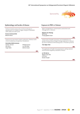 34th International Symposium on Halogenated Persistent Organic Pollutants 
Sponsored by 
August 31st - September 5th 2014 MADRID · SPAIN 59 
Perfluorinated compounds and food allergies in 
adolescents (12-19 years of age): Analysis of NHANES 
2005-2006 and 2007-2010 
Franco Scinicariello 
Melanie Buser 
714 
Exposure to persistent organic pollutants: Relation with 
visceral adiposity and glucose metabolism 
Govindan Malarvannan 
Eveline Dirinck 
Philippe Jorens 
Alin Dirtu 
Luc van Gaal 
Hugo Neels 
Adrian Covaci 
892 
Agent Orange/dioxin contamination assessment and 
management in Vietnam 
Nguyen van Thuong 
Son Le Ke 
Truong Nghiem Xuan 
556 
Initial result of health promotion and rehabilitation for 
people having history of Agent Orange exposure in Vietnam 
by sauna methods of eliminating toxic in Thai Binh province 
Tran Ngoc Tam 
566 
The application of health risk assessment to setting national 
environmental regulatory standards of dioxin 
Le Thi Hai Le 
Nguyen Xuan Net 
Le Ke Son 
Kirsten Forsyth 
960 
Epidemiology and burden of disease Exposure to POPs in Vietnam 
 