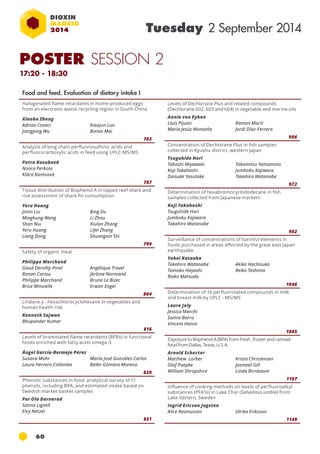 60 
Tuesday 2 September 2014 
Halogenated flame retardants in home-produced eggs 
from an electronic waste recycling region in South China 
Xiaobo Zheng 
Adrian Covaci 
Xiaojun Luo 
Jiangping Wu 
Bixian Mai 
703 
Analysis of long chain perfluorosulfonic acids and 
perfluorocarboxylic acids in feed using uplc -ms /ms 
Petra Kosubová 
Noora Perkola 
Klára Kantoová 
787 
Tissue distribution of Bisphenol A in tipped reef shark and 
risk assessment of shark fin consumption 
Yeru Huang 
Jinlin Liu 
Bing Du 
Minghung Wong 
Li Zhou 
Shan Niu 
Xiulan Zhang 
Yeru Huang 
Lifei Zhang 
Liang Dong 
Shuangxin Shi 
799 
Safety of organic meat 
Philippe Marchand 
Gaud Dervilly-Pinel 
Ronan Cariou 
Philippe Marchand 
Brice Minvielle 
Angélique Travel 
Jérôme Normand 
Bruno Le Bizec 
Erwan Engel 
804 
Lindane γ - hexachlorocyclohexane in vegetables and 
human health risk 
Kenneth Sajwan 
Bhupander Kumar 
816 
Levels of brominated flame retardants (BFRs) in functional 
foods enriched with fatty acids omega-3 
Ángel García-Bermejo Pérez 
Susana Mohr 
María José González Carlos 
Laura Herrero Collantes 
Belén Gómara Moreno 
820 
Phenolic substances in food analytical survey of 11 
phenols, including BPA, and estimated intake based on 
Swedish market basket samples 
Per Ola Darnerud 
Sanna Lignell 
Elvy Netzel 
851 
Food and feed. Evaluation of dietary intake I 
Levels of Dechlorane Plus and related compounds 
(Dechlorane 602, 603 and 604) in vegetable and marine oils 
Annie von Eyken 
Lluis Pijuan 
Ramon Martí 
María Jesús Montaña 
Jordi Díaz-Ferrero 
906 
Concentration of Dechlorane Plus in fish samples 
collected in Kyushu district, western Japan 
Tsuguhide Hori 
Takashi Miyawaki 
Koji Takahashi 
Daisuke Yasutake 
Takamitsu Yamamoto 
Jumboku Kajiwara 
Takahiro Watanabe 
972 
Determination of hexabromocyclododecane in fish 
samples collected from Japanese markets 
Koji Takahashi 
Tsuguhide Hori 
Jumboku Kajiwara 
Takahiro Watanabe 
982 
Surveillance of concentrations of harmful elements in 
foods purchased in areas affected by the great east Japan 
earthquake 
Yohei Kataoka 
Takahiro Watanabe 
Akiko Hachisuka 
Tomoko Hayashi 
Reiko Teshima 
Rieko Matsuda 
1046 
Determination of 16 perfluorinated compounds in milk 
and breast milk by UPLC - MS/MS 
Laure Joly 
Jessica Marchi 
Samia Barro 
Vincent Hanot 
1085 
Exposure to Bisphenol A (BPA) from fresh , frozen and canned 
food from Dallas, Texas, U.S.A. 
Arnold Schecter 
Matthew Lorber 
Krista Christensen 
Olaf Paepke 
Jasmeet Gill 
William Shropshire 
Linda Birnbaum 
1107 
Influence of cooking methods on levels of perfluoroalkyl 
substances (PFASs) in Lake Char (Salvelinus umbla) from 
Lake Vättern, Sweden 
Ingrid Ericson Jogsten 
Alice Rasmussen Ulrika Eriksson 
1149 
POSTER SESSION 2 
17:20 - 18:30 
 