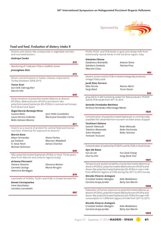 34th International Symposium on Halogenated Persistent Organic Pollutants 
August 31st - September 5th 2014 MADRID · SPAIN 61 
Dioxins and dioxin-like compounds in vegetable oils/fats 
and nut/seed butters 
Andreya Cooke 
572 
Monitoring of 7 indicator PCBs in shellfish, Korea 
Jeounghwa Shin 
573 
Dioxin concentrations in Italian cheeses imported to 
Turkey between 2008-2010 
Yunus Ucar 
Gul Celik Cakirogullari 
Devrim Kilic 
649 
Determination of polychlorinated dibenzo-p-dioxins 
(pcdds), dibenzofurans (pcdfs) and dioxin-like 
polychlorinated biphenyls (dl-pcbs) in commercial honeys 
from Brazil and Spain 
Ángel García-Bermejo Pérez 
Susana Mohr 
Ijoni Hilda Costabeber 
Laura Herrero Collantes 
María José González Carlos 
Belén Gómara Moreno 
821 
Insects as a source of protein for animal feed and human 
nutrition: Potential for exposure to dioxins? 
Martin Rose 
Alwyn Fernandes 
Elaine Fitches 
Joe Holland 
Maureen Wakefield 
R. Steve Petch 
Adrian Charlton 
Michael Dickinson 
840 
NDL-polychlorinated biphenyls (PCBs) in food: Three years 
data from Marche and Umbria regions (italy) 
Arianna Piersanti 
Tamara Tavoloni 
Eleonora Bastari 
Carmela Lestingi 
Monia Perugini 
Valentina Bardeggia 
879 
Low levels of PCDDs, PCDFs and PCBs in Greek farmed fish 
Danae Costopoulou 
Irene Vassiliadou 
Leondios Leondiadis 
902 
gmp.GALIS: A self-monitoring system for feed producers. PCDD /F 
and DL-PCB results from 2011 to 2014 
Gerardo Fernández Martínez 
Verónica Fernández-Villarrenaga Martín 
1025 
Concentration of polychlorinated biphenyls in commercially 
available fish obtained from tsunami-stricken areas of Japan 
Yoshinori Uekusa 
Satoshi Takatsuki 
Rieko Matsuda 
Takahiro Watanabe 
Akiko Hachisuka 
Yohei Kataoka 
Reiko Teshima 
Tomoaki Tsutsumi 
1037 
Contamination of seafood by PCDD/Fs and DL-PCBs in South Korea 
Hye-Ok Kwon 
Yun-Se Lee 
Yun-Seok Chang 
Chul-Su Kim 
Sung-Deuk Choi 
1061 
Temporal and spatial variability of polychlorinated dibenzo-p-dioxins 
(PCDDs), polychlorinated dibenzofurans (PCDFs) and 
dioxin-like polychlorinated biphenyls (DL-PCBs) in cow's milk 
from different regions of Chile during the 2011 to 2013 survey 
Nicolás Pizarro-Aránguiz 
Cristóbal Galbán-Malagón 
Aldo Maddaleno 
Carolina Araya Jordán 
Betty San Martín 
1098 
Evaluation of human exposure to polychlorinated dibenzo-p-dioxins 
(PCDDs), polychlorinated dibenzofurans (PCDFs) and 
dioxin-like polychlorinated biphenyls (DL-PCBs) through milk 
consumption in 7 different regions of chile from 2011 to 2013. 
Nicolás Pizarro-Aránguiz 
Cristóbal Galbán-Malagón 
Aldo Maddaleno 
Carolina Araya Jordán 
Betty San Martín 
1099 
Food and feed. Evaluation of dietary intake II 
PCDD, PCDF, and pcb levels in goat and sheep milk from 
extensively reared herds in the Sardinia region, italy 
Giannina Chessa 
Gianfranco Brambilla 
Antonio Onnis 
Salvatore Cambula 
Patrizia Piras 
Maurizio Cossu 
903 
Dioxins, furans and DL-PCBs in biotechnologically produced 
omega-3 fatty acids 
Jordi Díaz-Ferrero 
Alba Farnós 
Ramon Martí 
Sergi Abad 
Turon Xavier 
922 
Sponsored by 
 