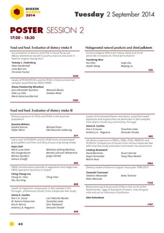 62 
Tuesday 2 September 2014 
Dietary exposure to pfos and pfoa in the Austrian 
population 
Daniela Mihats 
Sandra Kulcsar 
Stefan Weiss 
Michael Prean 
Elke Rauscher-Gabernig 
671 
Carry over of PCDD/Fs and DL-PCBs from contaminated 
grass pellets into liver and fatty tissues of growing sheep 
Anja Lüth 
Marie Luise Stark 
Ron Hoogenboom 
Markus Spolders 
Helmut Schafft 
Matthias Gehling Matthias 
Monika Lahrssen-Wiederholt 
Jürgen Zentek 
695 
PBDE contamination episode in vegetation and silage near 
pbde operation factories in taiwan 
Ching Chang Lee 
Chung Yu Chen 
Ching Chen 
Shu Yao Yang 
808 
Levels of organotin compounds in diet samples from 
Portugal - preliminary results from a duplicate diet study 
Sónia D. Coelho 
Ana C.A. Sousa 
Luís Taborda-Barata 
M. Ramiro Pastorinho 
Tomohiko Isobe 
Ana R. Barros 
Shin Takahashi 
António J.A. Nogueira 
Shinsuke Tanabe 
859 
Halogenated natural products and chiral pollutants 
Ecotoxicological effects for heavy metal and chiral 
pesticide co-exposure: Chiral perturbation 
Yuezhong Wen 
Hui Chen 
Yuqin Zou 
Xiaolin Sheng 
Weiping Liu 
578 
Accumulation of dioxins and PCB in house fly larvae 
(Musca domestica) reared in poultry manure and used in 
feed for organic laying hens 
Tommy L. Cederberg 
Steen Nordentoft 
Lotte Bjerrum 
Christian Fischer 
1259 
Levels of PCDD/PCDFs and DL-PCBs in food commercial 
samples quantified by HRGC-HRMs 
Diana Pemberthy Mendoza 
Jairo Alexander Quintero 
Manuela Ábalos 
Aída Luz Villa 
Esteban Abad 
María Generosa Martrat 
1263 
Food and feed. Evaluation of dietary intake II 
Food and feed. Evaluation of dietary intake III 
Levels of brominated flame retardants, polychlorinated 
biphenyls and organochlorine pesticides in diet samples 
from Aveiro University community, Portugal 
Sónia D. Coelho 
Ana C.A.Sousa 
Tomohiko Isobe 
António J.A. Nogueira 
Shinsuke Tanabe 
905 
UK dietary exposure to PBDEs, PBBs, PCBs, PBDD/Fs and 
PCDD/Fs: Comparison of results from 24 hour duplicate diet 
with total diet study estimation and health risk assessment 
Lindsay Bramwell 
David Mortimer 
Stuart Harrad 
Alwyn Fernandes 
Tanja Pless-Mulloli 
Martin Rose 
1084 
Dietary intake of dioxins in Japan, fiscal year 1998-2013 
Tomoaki Tsutsumi 
Takahiro Watanabe 
Reiko Teshima 
Rieko Matsuda 
1154 
Biomonitoring of Dioxins/DL-PCBs in the north of the 
Netherlands; eggs of backyard chickens, cow and goat 
milk and soil as indicators of pollution 
Abel Arkenbout 
1197 
POSTER SESSION 2 
17:20 - 18:30 
 