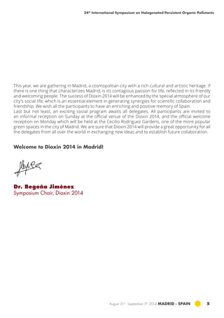 34th International Symposium on Halogenated Persistent Organic Pollutants 
This year, we are gathering in Madrid, a cosmopolitan city with a rich cultural and artistic heritage. If 
there is one thing that characterizes Madrid, is its contagious passion for life, reflected in its friendly 
and welcoming people. The success of Dioxin 2014 will be enhanced by the special atmosphere of our 
city’s social life; which is an essential element in generating synergies for scientific collaboration and 
friendship. We wish all the participants to have an enriching and positive memory of Spain. 
Last but not least, an exciting social program awaits all delegates. All participants are invited to 
an informal reception on Sunday at the official venue of the Dioxin 2014, and the official welcome 
reception on Monday which will be held at the Cecilio Rodriguez Gardens, one of the more popular 
green spaces in the city of Madrid. We are sure that Dioxin 2014 will provide a great opportunity for all 
the delegates from all over the world in exchanging new ideas and to establish future collaboration. 
August 31st - September 5th 2014 MADRID · SPAIN 5 
Welcome to Dioxin 2014 in Madrid! 
Dr. Begoña Jiménez 
Symposium Chair, Dioxin 2014 
 