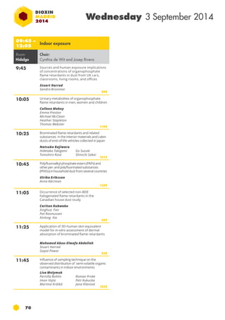 09:45 – 
12:05 Indoor exposure 
Room: 
Hidalgo 
70 
Wednesday 3 September 2014 
Chair: 
Cynthia de Wit and Josep Rivera 
9:45 Sources and human exposure implications 
of concentrations of organophosphate 
flame retardants in dust from uk cars, 
classrooms, living rooms, and offices 
Stuart Harrad 
Sandra Brommer 
986 
10:05 Urinary metabolites of organophosphate 
flame retardants in men, women and children 
Colleen Makey 
Emma Preston 
Michael McClean 
Heather Stapleton 
Thomas Webster 
1109 
10:25 Brominated flame retardants and related 
substances in the interior materials and cabin 
dusts of end-of-life vehicles collected in japan 
Natsuko Kajiwara 
Hidetaka Takigami 
Go Suzuki 
Tomohiro Kose 
Shinichi Sakai 
1015 
10:45 Polyfluoroalkyl phosphate esters (PAPs) and 
other per- and polyfluorinated substances 
(PFASs) in household dust from several countries 
Ulrika Eriksson 
Anna Kärrman 
1209 
11:05 Occurrence of selected non-BDE 
halogenated flame retardants in the 
Canadian house dust study 
Cariton Kubwabo 
Xinghua Fan 
Pat Rasmussen 
Xinlong Xia 
699 
11:25 Application of 3D-human skin equivalent 
model for in-vitro assessment of dermal 
absorption of brominated flame retardants 
Mohamed Abou-Elwafa Abdallah 
Stuart Harrad 
Gopal Pawar 
838 
11:45 Influence of sampling technique on the 
observed distribution of semi-volatile organic 
contaminants in indoor environments 
Lisa Melymuk 
Pernilla Bohlin 
Roman Proke 
Imon Vojta 
Petr Kukucka 
Martina Krátká 
Jana Klánová 
1039 
 