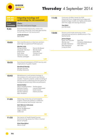 75 
Thursday 4 September 2014 
09:45 – 
12:25 
Integrating toxicology and 
epidemiology for risk assessment 
Room: 
Comendador 
Chairs: 
Tom Muir and Janna Koppe 
9:45 Environmental exposures, endocrine 
disrupting chemicals, and new approaches 
to the science of risk assessment 
Linda Birnbaum 
Mark Miller 
1077 
10:05 Skin manifestations in German workers 
with high occupational PCB exposure 
Marike Leijs 
Philipp Amann 
Alexander Werthan 
Andre Esser 
Ruth Heise 
Katharina Czaja 
Thomas Schettgen 
Patrick De Boever 
Monika Gube 
Hans Merk 
Thomas Kraus 
Jens Baron 
1280 
10:25 Nutritional modulation of POP toxicity and 
implications in public health 
Bernhard Hennig 
Michael Petriello 
Bradley Newsome 
697 
10:45 Metabolomics and systems biology in 
the context of in vitro and in vivo toxicity 
studies: Towards a better understanding of 
the processes underlying the disruption of 
biological systems by chemical pollutants 
Daniel Zalko 
Marie Tremblay-Franco 
Emilien Jamin 
Nathalie Poupin 
Laurent Debrauwer 
Roselyne Gautier 
Cécile Canlet 
Nicolas Cabaton 
Fabien Jourdan 
Marc Audebert 
876 
11:05 Detecting similarities of semivolatile 
organic chemicals (svocs) in different 
environmental and human matrices 
Karl-Werner Schramm 
Kristina Voigt 
Rainer Bruggemann 
Hagen Scherb 
Ismet Cok 
598 
11:25 Derivation of health based human 
biomonitoring values for pcb s in human 
blood samples 
Knut Rauchfuss 
Martin Kraft 
732 
11:45 Contrasts of effect levels for pop 
chemicals from integrated toxicology and 
epidemiology studies are highly associated 
with life stage and dosing amounts 
Tom Muir 
Joel Michalek 
1204 
12:05 Dioxins and innate immunity in the 
neonatal period and in adolescense in The 
Netherlands 
Janna Koppe 
Gavin Ten Tusscher 
Marike Leijs 
Jennifer Steevensz 
Abel Arkenbout 
Linsey de Boer 
Kees Olie 
Constance Eikelenboom 
Peter Behnisch 
Adri Ilsen 
900 
 