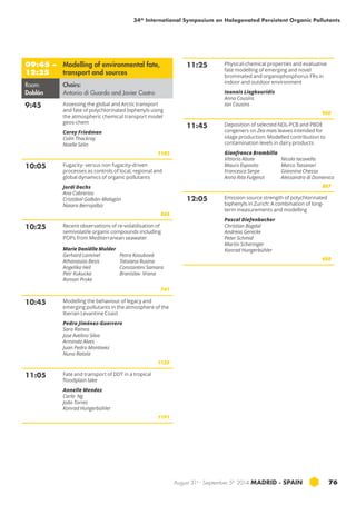 34th International Symposium on Halogenated Persistent Organic Pollutants 
August 31st - September 5th 2014 MADRID · SPAIN 76 
09:45 – 
12:25 
Modelling of environmental fate, 
transport and sources 
Room: 
Doblón 
Chairs: 
Antonio di Guardo and Javier Castro 
9:45 Assessing the global and Arctic transport 
and fate of polychlorinated biphenyls using 
the atmospheric chemical transport model 
geos-chem 
Carey Friedman 
Colin Thackray 
Noelle Selin 
1103 
10:05 Fugacity- versus non fugacity-driven 
processes as controls of local, regional and 
global dynamics of organic pollutants 
Jordi Dachs 
Ana Cabrerizo 
Cristóbal Galbán-Malagón 
Naiara Berrojalbiz 
868 
10:25 Recent observations of re-volatilisation of 
semivolatile organic compounds including 
POPs from Mediterranean seawater 
Marie Daniëlle Mulder 
Gerhard Lammel 
Athanasios Besis 
Angelika Heil 
Petr Kukucka 
Roman Proke 
Petra Kosubová 
Tatsiana Rusina 
Constantini Samara 
Branislav Vrana 
741 
10:45 Modelling the behaviour of legacy and 
emerging pollutants in the atmosphere of the 
Iberian Levantine Coast 
Pedro Jiménez-Guerrero 
Sara Ramos 
Jose Avelino Silva 
Arminda Alves 
Juan Pedro Montavez 
Nuno Ratola 
1120 
11:05 Fate and transport of DDT in a tropical 
floodplain lake 
Annelle Mendez 
Carla Ng 
João Torres 
Konrad Hungerbühler 
1191 
11:25 Physical-chemical properties and evaluative 
fate modelling of emerging and novel 
brominated and organophosphorus frs in 
indoor and outdoor environment 
Ioannis Liagkouridis 
Anna Cousins 
Ian Cousins 
950 
11:45 Deposition of selected NDL-PCB and PBDE 
congeners on Zea mais leaves intended for 
silage production: Modelled contribution to 
contamination levels in dairy products 
Gianfranco Brambilla 
Vittorio Abate 
Mauro Esposito 
Francesco Serpe 
Anna Rita Fulgenzi 
Nicola Iacovella 
Marco Tassinari 
Giannina Chessa 
Alessandro di Domenico 
807 
12:05 Emission source strength of polychlorinated 
biphenyls in Zurich: A combination of long-term 
measurements and modelling 
Pascal Diefenbacher 
Christian Bogdal 
Andreas Gerecke 
Peter Schmid 
Martin Scheringer 
Konrad Hungerbühler 
688 
 