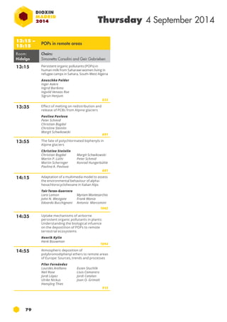 79 
Thursday 4 September 2014 
13:15 – 
15:15 POPs in remote areas 
Room: 
Hidalgo 
Chairs: 
Simonetta Corsolini and Geir Gabrielsen 
13:15 Persistent organic pollutants (pop s) in 
human milk from Saharawi women living in 
refugee camps in Sahara, South-West Algeria 
Anuschka Polder 
Inger Aakre 
Ingrid Barikmo 
Ingvild Venaas Roe 
Sigrun Henjum 
833 
13:35 Effect of melting on redistribution and 
release of pcb s from Alpine glaciers 
Pavlina Pavlova 
Peter Schmid 
Christian Bogdal 
Christine Steinlin 
Margit Schwikowski 
691 
13:55 The fate of polychlorinated biphenyls in 
Alpine glaciers 
Christine Steinlin 
Christian Bogdal 
Martin P. Lüthi 
Martin Scheringer 
Pavlina A. Pavlova 
Margit Schwikowski 
Peter Schmid 
Konrad Hungerbühle 
681 
14:15 Adaptation of a multimedia model to assess 
the environmental behaviour of alpha-hexachlorocyclohexane 
in Italian Alps 
Tair Teran-Guerrero 
Lara Lamon 
John N. Westgate 
Edoardo Bucchignani 
Myriam Montesarchio 
Frank Wania 
Antonio Marcomini 
1062 
14:35 Uptake mechanisms of airborne 
persistent organic pollutants in plants: 
Understanding the biological infuence 
on the depostition of pop s to remote 
terrestrial ecosystems 
Henrik Kylin 
Henk Bouwman 
1094 
14:55 Atmospheric deposition of 
polybromodiphenyl ethers to remote areas 
of Europe: Sources, trends and processes 
Pilar Fernández 
Lourdes Arellano 
Evzen Stuchlik 
Neil Rose 
Lluis Camarero 
Jordi López 
Jordi Catalan 
Ulrike Nickus 
Joan O. Grimalt 
Hansjörg Thies 
913 
 