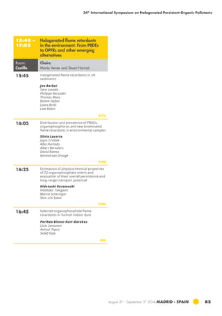 34th International Symposium on Halogenated Persistent Organic Pollutants 
August 31st - September 5th 2014 MADRID · SPAIN 82 
15:45 – 
17:05 
Halogenated flame retardants 
in the environment: From PBDEs 
to OPFRs and other emerging 
alternatives 
Room: 
Castilla 
Chairs: 
Marta Venier and Stuart Harrad 
15:45 Halogenated flame retardants in UK 
sediments 
Jon Barber 
Sara Losada 
Philippe Bersuder 
Thomas Maes 
Bolam Stefan 
Lyons Brett 
Law Robin 
1173 
16:05 Distribution and prevalence of pbde s, 
organophosphorus and new brominated 
flame retardants in environmental samples 
Silvia Lacorte 
Joyce Cristale 
Alba Hurtado 
Albert Bertolero 
David Ramos 
Barend van Drooge 
1198 
16:25 Estimation of physicochemical properties 
of 22 organophosphate esters and 
evaluation of their overall persistence and 
long-range transport potential 
Hidetoshi Kuramochi 
Hidetaka Takigami 
Martin Scheringer 
Shin-ichi Sakai 
1294 
16:45 Selected organophosphate flame 
retardants in Turkish indoor dust 
Perihan Binnur Kurt-Karakus 
Liisa Jantunen 
Aslinur Topcu 
Sedef Tepe 
865 
 