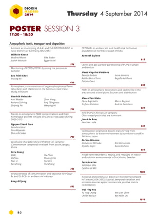 POSTER SESSION 3 
17:30 - 18:30 
83 
Thursday 4 September 2014 
Ambient air monitoring of 4,4'- and 2,4'-DDT/DDE/DDD in 
rural districts of Germany 2012-2013 
Wilhelm Knoth 
Winfried Mann 
Elke Bieber 
Judith Nebhuth 
Eggert Axel 
576 
Monitoring of PCDDs/PCDFs by using the passive air 
sampler 
Sau Trinh Khac 
Truong NX 
610 
Atmospheric concentrations of organophosphorus flame 
retardants and plasticizer in the German coast: Case 
study at Büsum 
Hendrik Wolschke 
Axel Moeller 
Zhen Wang 
Roxana Sühring 
Ralf Ebinghaus 
Zhiyong Xie 
Wenying Mi 
709 
Trends in atmospheric PBDE concentrations and their 
homologue profiles in Kyoto city and across Japan during 
2000-2013 
Nguyen Thanh Dien 
Yasuhiro Hirai 
Toru Miyazaki 
Shin-ichi Sakai 
717 
Levels and characteristics of PCDD/Fs in camphor 
(Cinnamomum camphora) tree bark from south Jiangsu, 
China 
Yeru Huang 
Li Qi 
Hu Zhao 
Li Zhou 
Shuang Fan 
Nan Li 
Yue Ren 
Sen Zheng 
Hui Zhang 
736 
Chatacteristics of contamination and seasonal for PCDD/ 
Fs and DL-PCBs in ambient air in Korea 
Bong-Gil Jung 
812 
PCDDs/Fs in ambient air and health risk for human 
population at northeast coast of India 
Kenneth Sajwan 
815 
Levels and gas-particle partitioning of POPs in urban 
ambient air 
María Ángeles Martínez 
Beatriz Barbas 
Irene Navarro 
Adrián De La Torre 
Begoña Artíñano 
Paloma Sanz 
830 
POPs in atmospheric depositions and sediments in the 
area around a steel plant: Sources and distribution 
Marco Vecchiato 
Elena Argiriadis 
Marco Ragazzi 
Stefano Zambon 
Andrea Gambaro 
881 
New POPs in African air samples: 
Chlorinated pesticides are dominant 
Jacob de Boer 
Heather Leslie 
932 
Combustion-originated dioxins transferring from 
atmospheric to water environment by rainwater runoff in 
Saitama, Japan 
Kotaro Minomo 
Nobutoshi Ohtsuka 
Rie Matsumoto 
Kiyoshi Nojiri 
Kunio Kohata 
951 
Novel flame retardents, PBDEs, and HBCDDs in indoor 
and outdoor environments in Stockholm, Sweden 
Seth Newton 
Sellström Ulla 
Cynthia de Wit 
1006 
National and continuous dioxin air monitoring network 
in Taiwan (2006-2013): Spatial, temporal variation and 
emission sources apportionment via positive matrix 
factorization 
Wei Ting Hsu 
Yu Ting Chang 
Mei Lien Chen 
Chuan Yao Lin 
Kai Hsien Chi 
1010 
Atmospheric levels, transport and deposition 
 