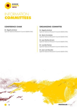 INFORMATION 
COMMITTEES 
CONFERENCE CHAIR 
Dr. Begoña Jiménez 
Spanish National Research Council (IQOG-CSIC) 
ORGANIZING COMMITTEE 
Dr. Begoña Jiménez 
Spanish National Research Council (IQOG-CSIC) 
Dr. Mario Fernández 
Spanish National Research Council (IQOG-CSIC) 
Dr. Juan Muñoz-Arnanz 
Spanish National Research Council (IQOG-CSIC) 
Dr. Lourdes Ramos 
Spanish National Research Council (IQOG-CSIC) 
Dr. Jose Luis Roscales 
Spanish National Research Council (IQOG-CSIC) 
6 PROGRAM BOOK 
 