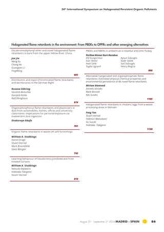 34th International Symposium on Halogenated Persistent Organic Pollutants 
Halogenated flame retardants in the environment: From PBDEs to OPFRs and other emerging alternatives 
August 31st - September 5th 2014 MADRID · SPAIN 86 
Decabromodiphenyl ether and novel halogenated flame 
retardants in bark from the upper Yellow River, China 
Jun Jin 
Meng Xu 
Chang He 
Guangyao Li 
YingWang 
603 
Distribution and input of brominated flame retardants 
and dechloranes in the German Bight 
Roxana Sühring 
Hendrik Wolschke 
Danijela Kötke 
Ralf Ebinghaus 
674 
Organophosphorus flame retardants and plasticizers in 
dust from automobiles, homes, offices and university 
classrooms: Implications for personal exposure via 
inadvertent dust ingestion 
Ovokeroye Abafe 
701 
Organic flame retardants in waste UK soft furnishings 
William A. Stubbings 
Daniel Drage 
Stuart Harrad 
Mark Broomfield 
Steve Morgan 
742 
Leaching behaviour of hexabromocyclododecane from 
treated curtains 
William A. Stubbings 
Natsuko Kajiwara 
Hidetaka Takigami 
Stuart Harrad 
810 
PBDEs and NBFRs in ambient air in Istanbul and Izmir-Turkey 
Perihan Binnur Kurt-Karakus 
Elif Gungormus 
Eser Okten 
Halil Celik 
Tugba Ugranli 
Aysun Sofuoglu 
Kadir Gedik 
Sait Sofuoglu 
Henry Alegria 
866 
Alternative halogenated and organophosphate flame 
retardants: Estimated physical-chemical properties and 
environmental persistence of 86 novel flame retardants 
Miriam Diamond 
Daniela Serodio 
Mark Bonnell 
Nils Sundin 
1105 
Halogenated flame retardants in chickens’ eggs from e-waste 
processing areas in Vietnam 
Fang Tao 
Stuart Harrad 
Hidenori Matsukami 
Go Suzuki 
Hidetaka Takigami 
1130 
 