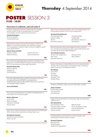 89 
Thursday 4 September 2014 
Occurrence in sediments, soils and water II 
Analysis of benzene, toluene, ethylbenzene and xylene 
isomers by HS-GC-MS in potable water for human 
consumption and the capital of Rio de Janeiro 
Camila Rodrigues 
Bernardo Robson 
Leonards Martínez 
616 
Simultaneous high sensitive determination of PCBs and 
PBDEs in environmental water and sediments by gas 
chromatography coupled to high resolution magnetic sector 
mass spectrometry 
Nieves Barco Bonilla 
Antonio J. Nieto 
Antonia Garrido 
Roberto Romero 
José Luis Martínez 
628 
Occurrence of organophosphorous flame retardants and 
plasticizer in the River Elbe during the summer flood event 
2013: A case study at the barrage Geesthacht 
Hendrik Wolschke 
Roxana Sühring 
Zhiyong Xie 
Ralf Ebinghaus 
710 
Two new organophosphorus flame retardants resorcinol 
bis (diphylphosphate) (PBDPP) and Bisphenol A 
bis(diphenylphosphate) (BPA-BDPP) detected in sediment 
and sewage slugde samples 
Sicco Brandsma 
901 
Occurrence and distribution of volatile methylsiloxanes in 
river waters from Saitama, Japan 
Kotaro Minomo 
Yuichi Horii 
Mamoru Motegi 
Nobutoshi Ohtsuka 
Kiyoshi Nojiri 
911 
Occurrence, spatial distribution and composition of PCBs and 
OCPs in the surface sediments of Haraz River, Iran 
Narayanan Kannan 
Samaneh Sadat Karbalaei 
Elham Karimi 
964 
Mass fluxes of dissolved PAHs in the Three Gorges Reservoir 
during impoundment of the Three Gorges Dam 
Bernhard Henkelmann 
Dominik Deyerling 
Chengrong Peng 
Jingxian Wang 
Yonghong Bi 
Wei Hu 
Karl-Werner Schramm 
Bernhard Westrich 
Gerd Pfister 
1028 
Monitoring dioxin-like and estrogenic activity using the 
ere- and dre-CALUX bioassay: Case-study in the Zenne river 
crossing the Brussels region (Belgium) 
Tara Vandermarken 
Kersten van Langenhove 
Natacha Brion 
Kim Croes 
Marc Elskens 
Michael S.Denison 
1034 
Levels, distributions and profiles of current used pesticides 
(CUPs) in the surface water and sediment near a drinking 
water reservoir in Northeastern China 
Rui Zhang 
Jimin Shen 
Ge Zhao 
Yanli Kong 
Zhonglin Chen 
Weiwei Zhang 
1245 
Analysis of PBDEs in high mountain lake water samples 
Josep Caixach 
Arantxa Bartolomé 
Zoe Santolaria 
José Matesanz 
1252 
Organoclorine pesticides in a Pyrynean high mountain lake: 
Sabocos Tarn 
Zoe Santolaria 
José Santiago Urieta 
Alfonso Pardo 
Francisco Javier Lanaja 
Carlos Rodriguez-Casals 
José María Matesanz 
Arantxa Bartolome 
Tomás Arruebo 
Josep Caixach 
1254 
Carbamazepine concentrations in natural waters and 
wastewater treatment plant samples 
Kenneth Sajwan 
Ryan Johnson 
Peng Shangwu 
Bommanna Loganathan 
1284 
POSTER SESSION 3 
17:30 - 18:30 
 