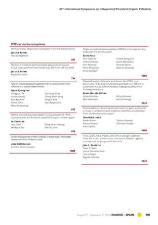 34th International Symposium on Halogenated Persistent Organic Pollutants 
August 31st - September 5th 2014 MADRID · SPAIN 90 
POPs in marine ecosystems 
Perfluorinated alkyl acids in pinnipeds from the Alaskan Arctic 
Jessica Reiner 
Tamika Ragland 
582 
Temporal trends of perfluorinated alkyl acids in mussel 
tissue collected from Dorchester bay, MA from 1987 to 2004 
Jessica Reiner 
Benjamin Place 
734 
Species-specific bioaccumulation of POPs in various sharks from 
offshore and coastal water of Korea 
Hyun-Kyung Lee 
Sunggyu Lee 
Eun-Jung Choy 
Yunsun Jeong 
Chang-Keun Kang 
Eun-Kyo Kim 
Sang-Jo Kim 
Aihua Shen 
Hyo-Bang Moon 
Woochang Jeong 
912 
PBDEs and methoxylated-BDEs in coastal seafood : With 
comparison to the Antarctic toothfish living in remote region 
In-Seok Lee 
Inja Yeon 
Dong-Woon Hwang 
Minkyu Choi 
Hee-Gu Choi 
979 
Levels and congener profiles of PBDEs in edible Baltic, freshwater, 
and farmed fish in Finland in 2009 
Anja Hallikainen 
Anniina Holma-Suutari 
1000 
Polybrominathed diphenyl ethers (PBDEs) in Concepcion Bay, 
Chile after the 2010 tsunami 
Karla Pozo 
Petr Kukucka 
Yulieth Banguera 
Lenka Vankova 
Javier Monsalves 
Jana Klanova 
Ricardo Barra 
Petra Pribylova 
Ramon Ahumada 
Anny Rudolph 
1005 
Elevated levels of dioxins and dioxin-like PCBs, non-dioxin- 
like PCBs and polybrominated diphenyl ethers in 
Greenland halibut (Rheinhardtius hippoglossoides) from 
Norwegian waters 
Bente Merete Nilsen 
Sylvia Frantzen 
Kåre Julshamn 
Kjell Nedreaas 
Amund Maage 
1159 
Chlorinated and brominated persistent organic pollutants 
in mass stranded striped dolphins (Stenella coeruleoalba) 
from Minamisatsuma, Japan 
Tomohiko Isobe 
Naoko Kume 
Tadasu Yamada 
Masao Amano 
Shinsuke Tanabe 
Yuko Tajima 
1206 
PCBs, DDTs, HCB, PBDEs and DPs in pelagic seabirds 
from Antarctic, subantarctic and south Atlantic regions: 
interspecies vs. geographic patterns 
Jose L. Roscales 
Peter G. Ryan 
Jacob González-Solís 
Laura Zango 
Begoña Jiménez 
1225 
 