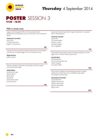 91 
Thursday 4 September 2014 
POPs in remote areas 
Legacy and emergent POPs in the Greenland shark 
(Somniosus microcephalus) and in its prey from the Greenland 
fjords 
Simonetta Corsolini 
Karla Pozo 
Cristiana Guerranti 
Jorgen S. Christiansen 
602 
Temporal trends of perfluorinated sulfonate and carboxylate 
compounds in seabird eggs from the Canadian Arctic 
Birgit Braune 
Robert Letcher 
639 
Passive samplers: Pollutant monitoring on the European 
continental shelf edge 
Philip White 
Brendan Mc Hugh 
Patrice Behan 
Barry Foley 
Kees Booij 
Catriona Mc Grath 
Evin Mc Govern 
692 
Seasonal trends of persistent organic pollutants in a glacial 
lake in New Zealand 
Christine Steinlin 
Xiaolin Wu 
Cleo Davie-Martin 
Nicolas J. Cullen 
Christian Bogdal 
Kim J. Hageman 
763 
Chlorinated, fluorinated, and brominated pollutants in tern 
eggs from a remote Indian Ocean atoll 
Henrik Kylin 
Henk Bouwman 
Ne Sun Choong Kwet Yive 
Vikash Tatayah 
Anuschka Polder 
1196 
Occurrence of legacy and emerging persistent organic 
pollutants at Ross Sea and circumpolar deep water 
convergence (Antarctica) 
Alessandra Cincinelli 
Tania Martellini 
Stefania Giannarelli 
Sandro Francesconi 
Beatrice Muscatello 
Roger Fuoco 
1203 
POSTER SESSION 3 
17:30 - 18:30 
 